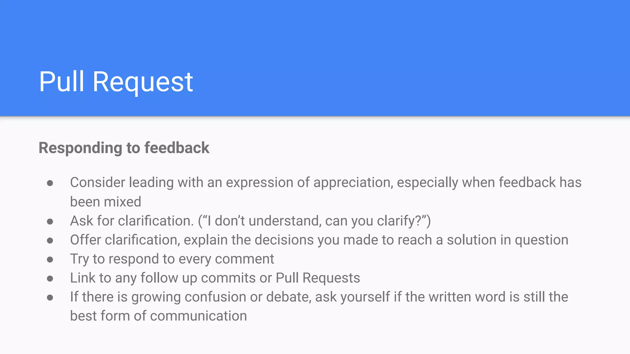 Pull Request
Responding to feedback
● Consider leading with an expression of appreciation, especially when feedback has
been mixed
● Ask for clariﬁcation. (“I don’t understand, can you clarify?”)
● Offer clariﬁcation, explain the decisions you made to reach a solution in question
● Try to respond to every comment
● Link to any follow up commits or Pull Requests
● If there is growing confusion or debate, ask yourself if the written word is still the
best form of communication
 