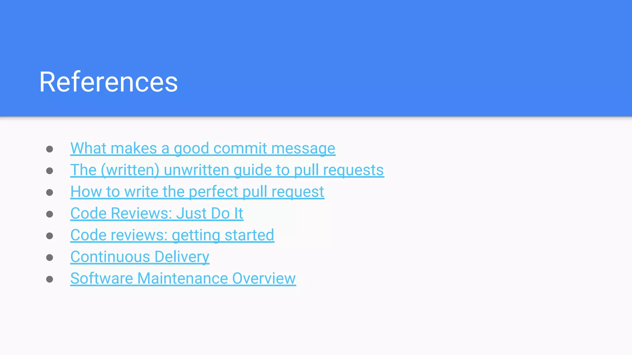 References
● What makes a good commit message
● The (written) unwritten guide to pull requests
● How to write the perfect pull request
● Code Reviews: Just Do It
● Code reviews: getting started
● Continuous Delivery
● Software Maintenance Overview
 