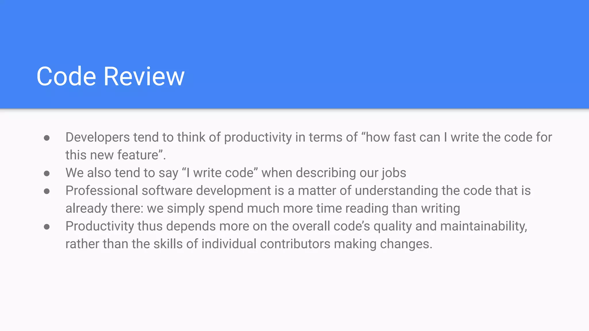 Code Review
● Developers tend to think of productivity in terms of “how fast can I write the code for
this new feature”.
● We also tend to say “I write code” when describing our jobs
● Professional software development is a matter of understanding the code that is
already there: we simply spend much more time reading than writing
● Productivity thus depends more on the overall code’s quality and maintainability,
rather than the skills of individual contributors making changes.
 