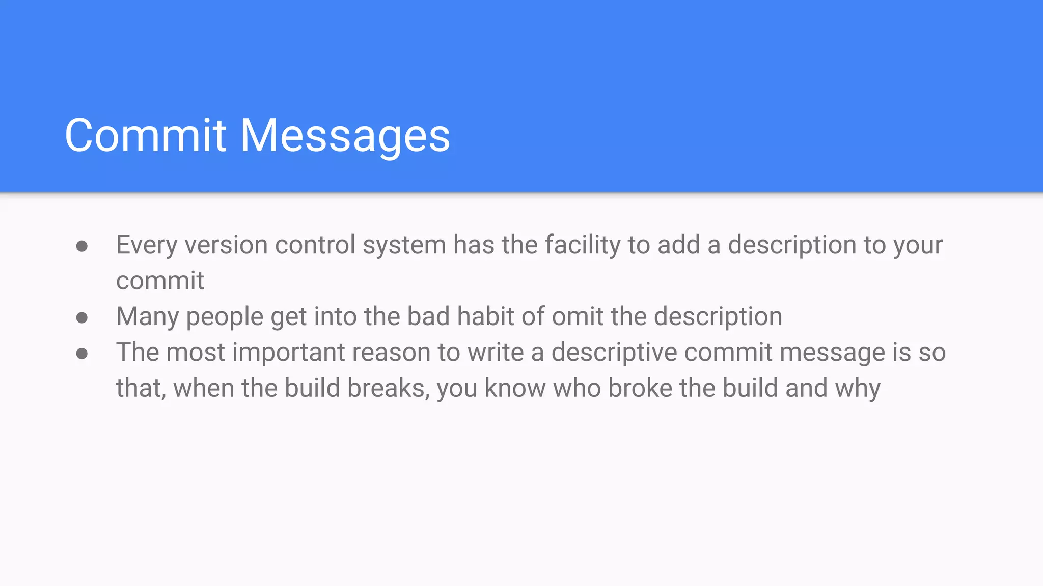 Commit Messages
● Every version control system has the facility to add a description to your
commit
● Many people get into the bad habit of omit the description
● The most important reason to write a descriptive commit message is so
that, when the build breaks, you know who broke the build and why
 
