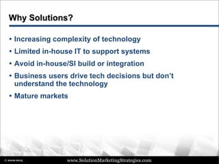 www.SolutionMarketingStrategies.com© 2009-2015
Why Solutions?
 Increasing complexity of technology
 Limited in-house IT to support systems
 Avoid in-house/SI build or integration
 Business users drive tech decisions but don’t
understand the technology
 Mature markets
 