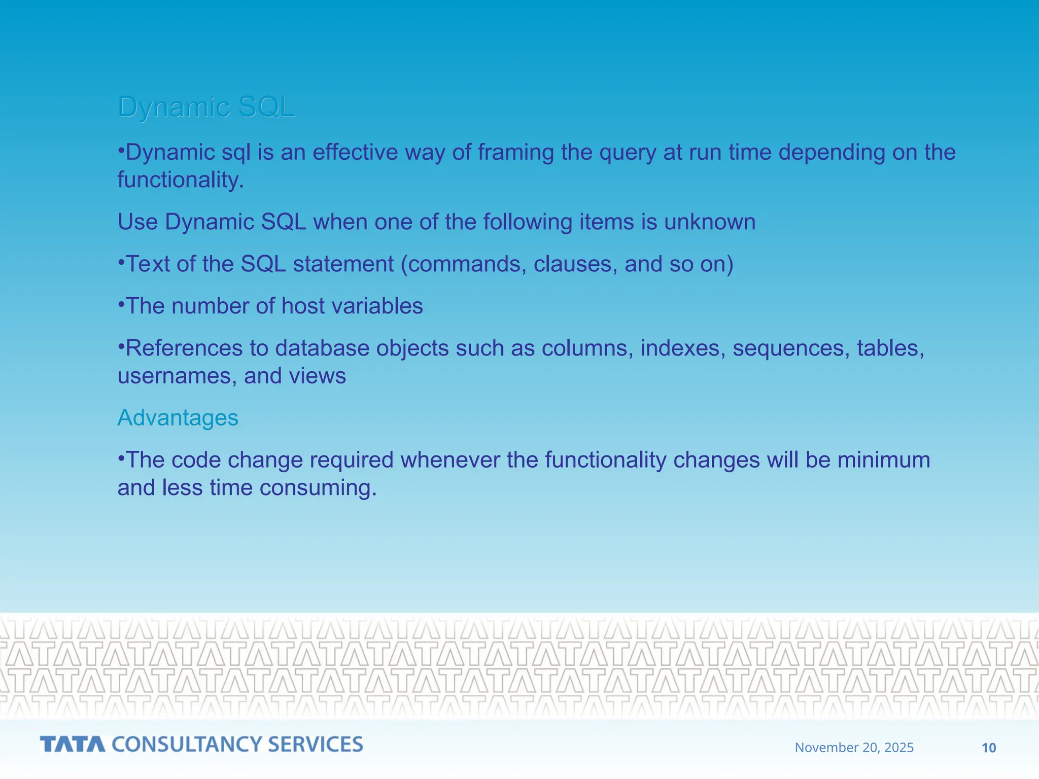 10
November 20, 2025
Dynamic SQL
Dynamic SQL
•Dynamic sql is an effective way of framing the query at run time depending on the
functionality.
Use Dynamic SQL when one of the following items is unknown
•Text of the SQL statement (commands, clauses, and so on)
•The number of host variables
•References to database objects such as columns, indexes, sequences, tables,
usernames, and views
Advantages
Advantages
•The code change required whenever the functionality changes will be minimum
and less time consuming.
 
