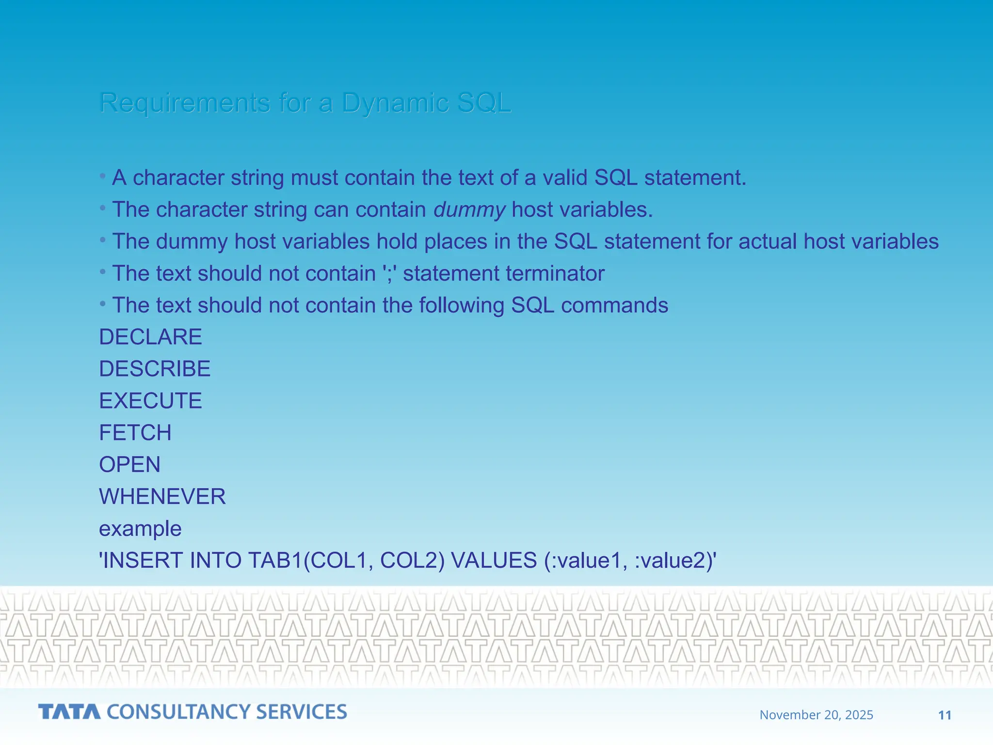 11
November 20, 2025
Requirements for a Dynamic SQL
Requirements for a Dynamic SQL
• A character string must contain the text of a valid SQL statement.
• The character string can contain dummy host variables.
• The dummy host variables hold places in the SQL statement for actual host variables
• The text should not contain ';' statement terminator
• The text should not contain the following SQL commands
DECLARE
DESCRIBE
EXECUTE
FETCH
OPEN
WHENEVER
example
'INSERT INTO TAB1(COL1, COL2) VALUES (:value1, :value2)'
 
