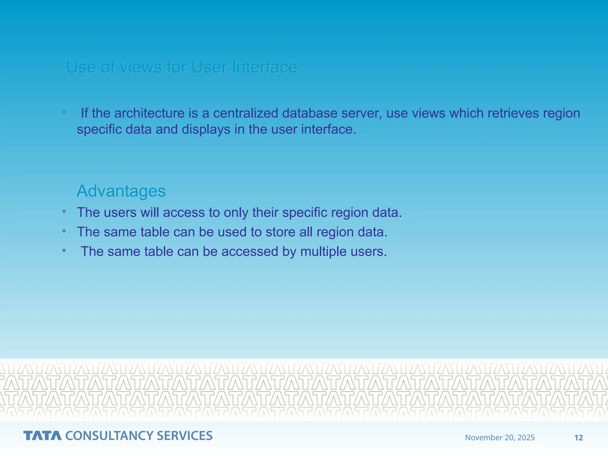 12
November 20, 2025
Use of views for User Interface
Use of views for User Interface
• If the architecture is a centralized database server, use views which retrieves region
specific data and displays in the user interface.
Advantages
Advantages
• The users will access to only their specific region data.
• The same table can be used to store all region data.
• The same table can be accessed by multiple users.
 