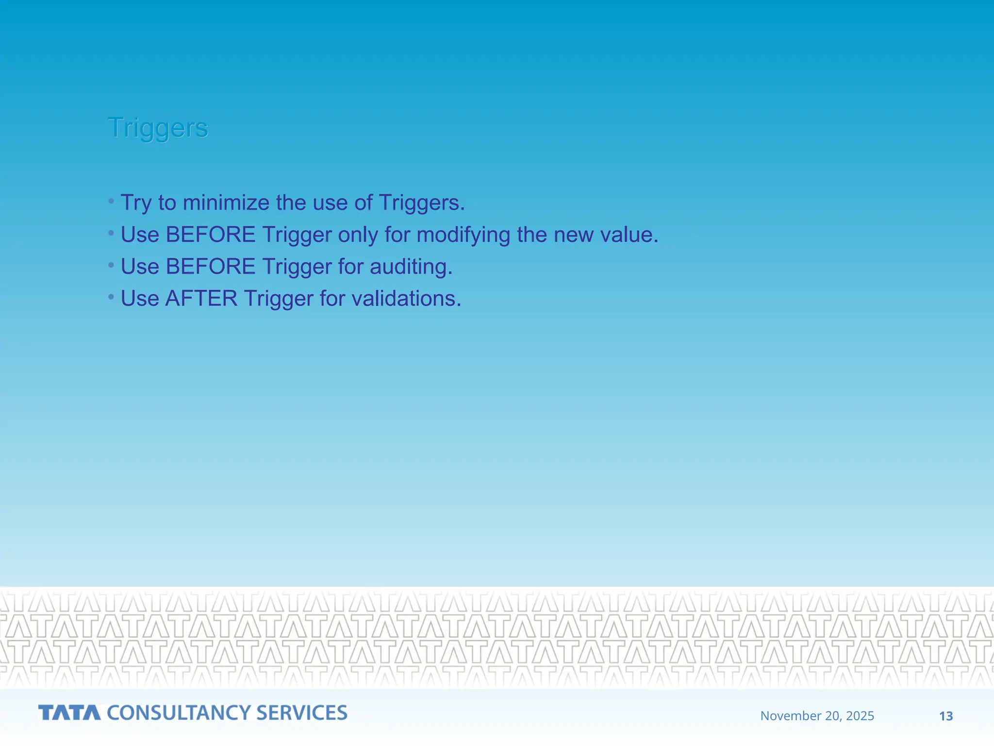 13
November 20, 2025
Triggers
Triggers
• Try to minimize the use of Triggers.
• Use BEFORE Trigger only for modifying the new value.
• Use BEFORE Trigger for auditing.
• Use AFTER Trigger for validations.
 