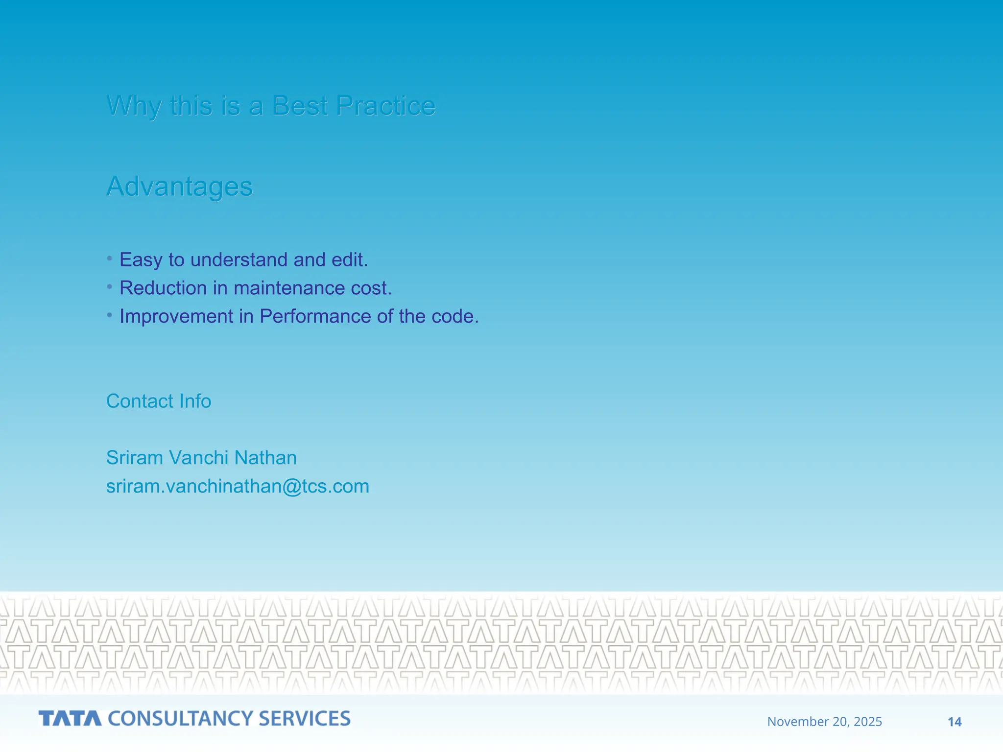 14
November 20, 2025
Why this is a Best Practice
Why this is a Best Practice
Advantages
Advantages
• Easy to understand and edit.
• Reduction in maintenance cost.
• Improvement in Performance of the code.
Contact Info
Contact Info
Sriram Vanchi Nathan
Sriram Vanchi Nathan
sriram.vanchinathan@tcs.com
sriram.vanchinathan@tcs.com
 