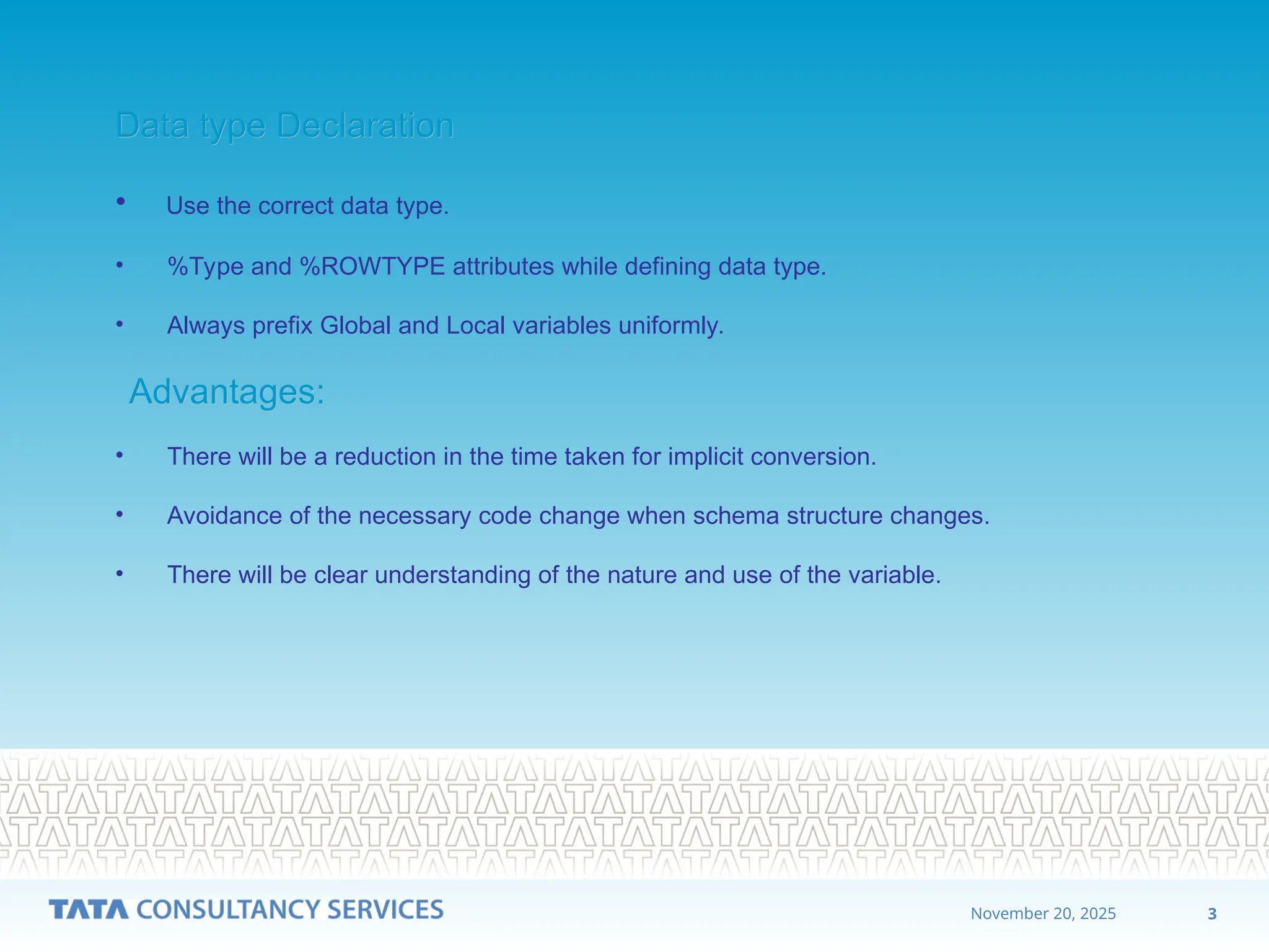 3
November 20, 2025
Data type Declaration
Data type Declaration
• Use the correct data type.
• %Type and %ROWTYPE attributes while defining data type.
• Always prefix Global and Local variables uniformly.
Advantages:
Advantages:
• There will be a reduction in the time taken for implicit conversion.
• Avoidance of the necessary code change when schema structure changes.
• There will be clear understanding of the nature and use of the variable.
 