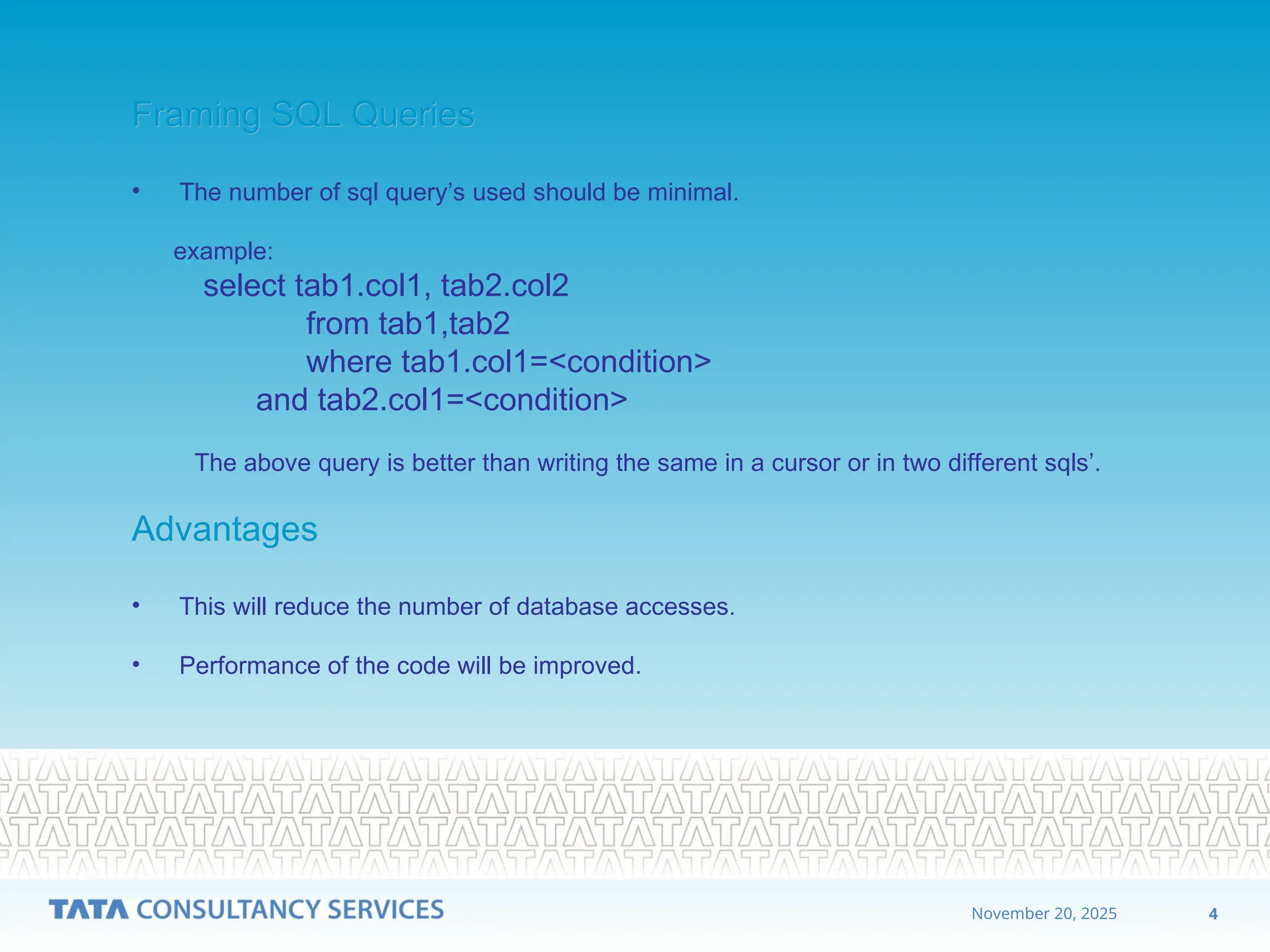 4
November 20, 2025
Framing SQL Queries
Framing SQL Queries
• The number of sql query’s used should be minimal.
example:
select tab1.col1, tab2.col2
from tab1,tab2
where tab1.col1=<condition>
and tab2.col1=<condition>
The above query is better than writing the same in a cursor or in two different sqls’.
Advantages
Advantages
• This will reduce the number of database accesses.
• Performance of the code will be improved.
 