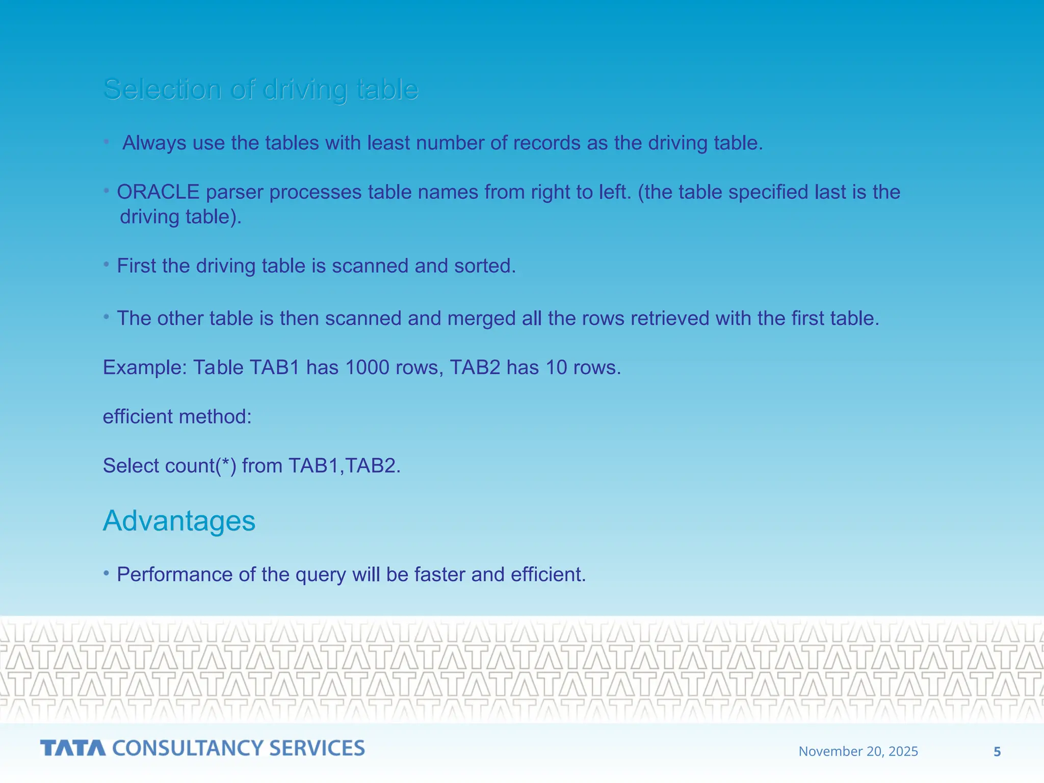 5
November 20, 2025
Selection of driving table
Selection of driving table
• Always use the tables with least number of records as the driving table.
• ORACLE parser processes table names from right to left. (the table specified last is the
driving table).
• First the driving table is scanned and sorted.
• The other table is then scanned and merged all the rows retrieved with the first table.
Example: Table TAB1 has 1000 rows, TAB2 has 10 rows.
efficient method:
Select count(*) from TAB1,TAB2.
Advantages
Advantages
• Performance of the query will be faster and efficient.
 