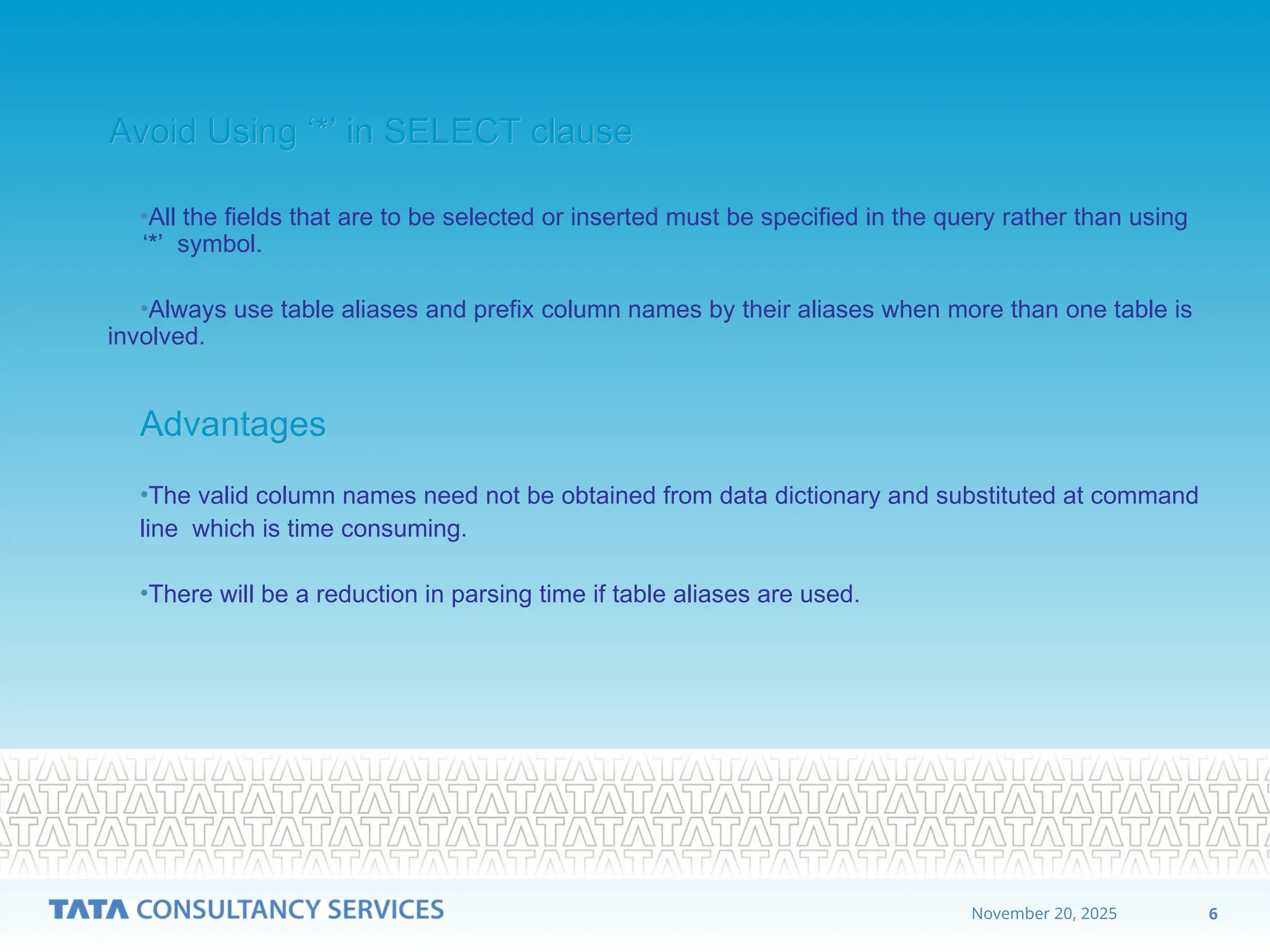 6
November 20, 2025
Avoid Using ‘*’ in SELECT clause
Avoid Using ‘*’ in SELECT clause
•All the fields that are to be selected or inserted must be specified in the query rather than using
‘*’ symbol.
•Always use table aliases and prefix column names by their aliases when more than one table is
involved.
Advantages
Advantages
•The valid column names need not be obtained from data dictionary and substituted at command
line which is time consuming.
•There will be a reduction in parsing time if table aliases are used.
 
