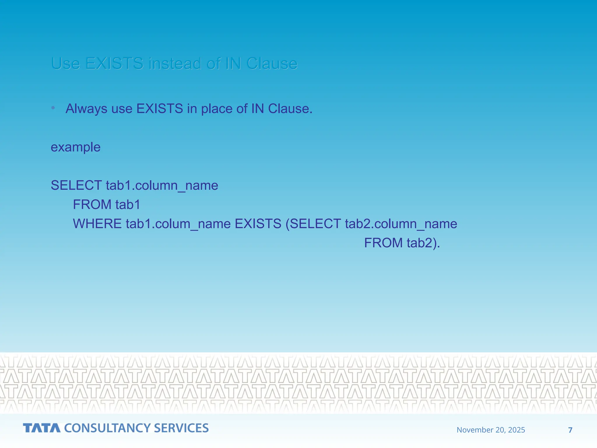 7
November 20, 2025
Use EXISTS instead of IN Clause
Use EXISTS instead of IN Clause
• Always use EXISTS in place of IN Clause.
example
SELECT tab1.column_name
FROM tab1
WHERE tab1.colum_name EXISTS (SELECT tab2.column_name
FROM tab2).
 