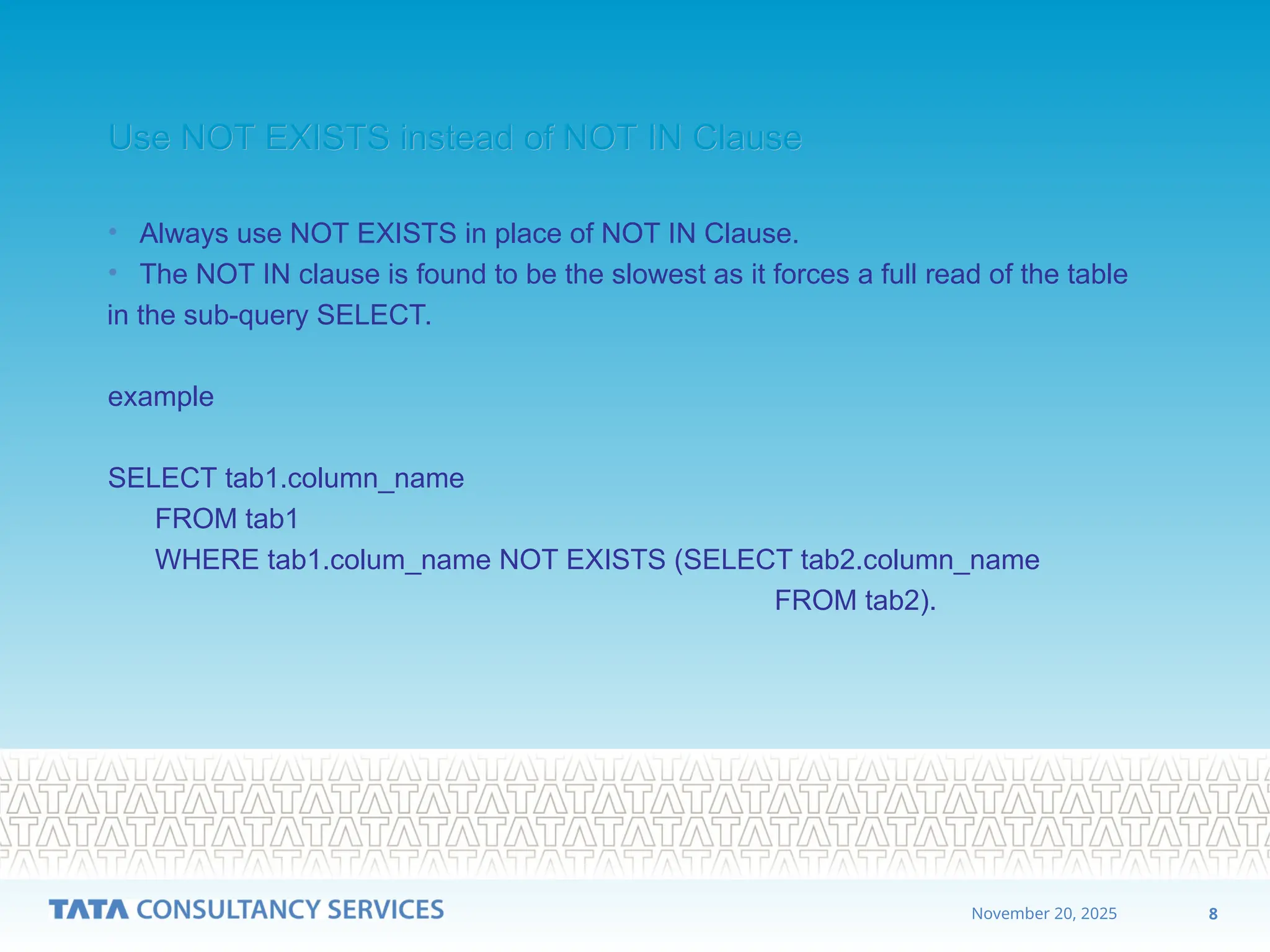 8
November 20, 2025
Use NOT EXISTS instead of NOT IN Clause
Use NOT EXISTS instead of NOT IN Clause
• Always use NOT EXISTS in place of NOT IN Clause.
• The NOT IN clause is found to be the slowest as it forces a full read of the table
in the sub-query SELECT.
example
SELECT tab1.column_name
FROM tab1
WHERE tab1.colum_name NOT EXISTS (SELECT tab2.column_name
FROM tab2).
 