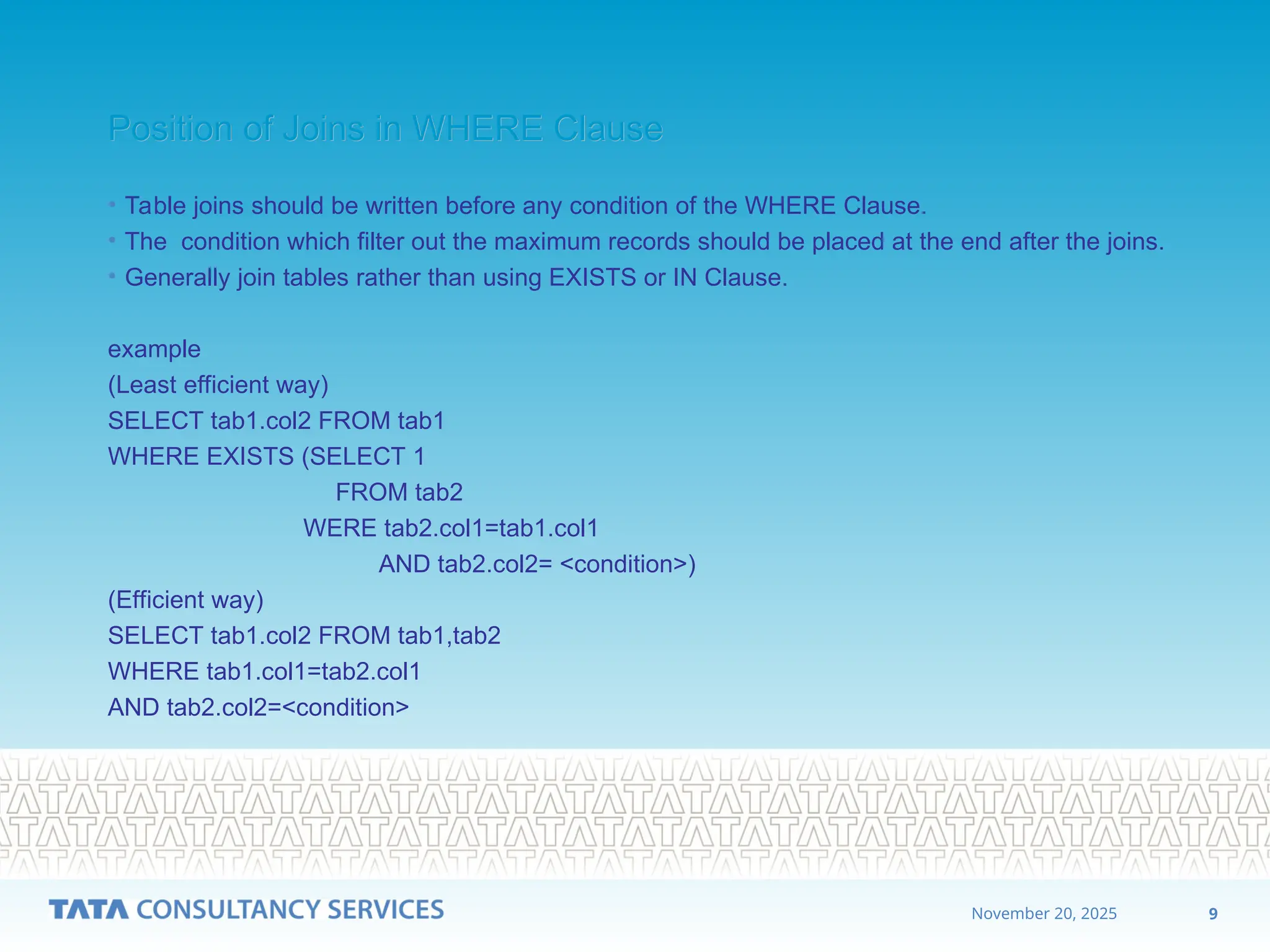 9
November 20, 2025
Position of Joins in WHERE Clause
Position of Joins in WHERE Clause
• Table joins should be written before any condition of the WHERE Clause.
• The condition which filter out the maximum records should be placed at the end after the joins.
• Generally join tables rather than using EXISTS or IN Clause.
example
(Least efficient way)
SELECT tab1.col2 FROM tab1
WHERE EXISTS (SELECT 1
FROM tab2
WERE tab2.col1=tab1.col1
AND tab2.col2= <condition>)
(Efficient way)
SELECT tab1.col2 FROM tab1,tab2
WHERE tab1.col1=tab2.col1
AND tab2.col2=<condition>
 