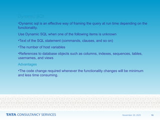 10
November 20, 2025
Dynamic SQL
Dynamic SQL
•Dynamic sql is an effective way of framing the query at run time depending on the
functionality.
Use Dynamic SQL when one of the following items is unknown
•Text of the SQL statement (commands, clauses, and so on)
•The number of host variables
•References to database objects such as columns, indexes, sequences, tables,
usernames, and views
Advantages
Advantages
•The code change required whenever the functionality changes will be minimum
and less time consuming.
 