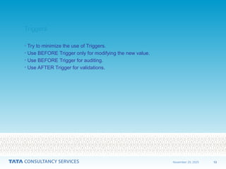 13
November 20, 2025
Triggers
Triggers
• Try to minimize the use of Triggers.
• Use BEFORE Trigger only for modifying the new value.
• Use BEFORE Trigger for auditing.
• Use AFTER Trigger for validations.
 
