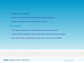 3
November 20, 2025
Data type Declaration
Data type Declaration
• Use the correct data type.
• %Type and %ROWTYPE attributes while defining data type.
• Always prefix Global and Local variables uniformly.
Advantages:
Advantages:
• There will be a reduction in the time taken for implicit conversion.
• Avoidance of the necessary code change when schema structure changes.
• There will be clear understanding of the nature and use of the variable.
 
