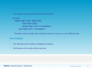 4
November 20, 2025
Framing SQL Queries
Framing SQL Queries
• The number of sql query’s used should be minimal.
example:
select tab1.col1, tab2.col2
from tab1,tab2
where tab1.col1=<condition>
and tab2.col1=<condition>
The above query is better than writing the same in a cursor or in two different sqls’.
Advantages
Advantages
• This will reduce the number of database accesses.
• Performance of the code will be improved.
 