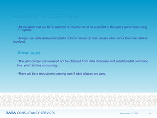 6
November 20, 2025
Avoid Using ‘*’ in SELECT clause
Avoid Using ‘*’ in SELECT clause
•All the fields that are to be selected or inserted must be specified in the query rather than using
‘*’ symbol.
•Always use table aliases and prefix column names by their aliases when more than one table is
involved.
Advantages
Advantages
•The valid column names need not be obtained from data dictionary and substituted at command
line which is time consuming.
•There will be a reduction in parsing time if table aliases are used.
 