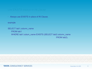 7
November 20, 2025
Use EXISTS instead of IN Clause
Use EXISTS instead of IN Clause
• Always use EXISTS in place of IN Clause.
example
SELECT tab1.column_name
FROM tab1
WHERE tab1.colum_name EXISTS (SELECT tab2.column_name
FROM tab2).
 