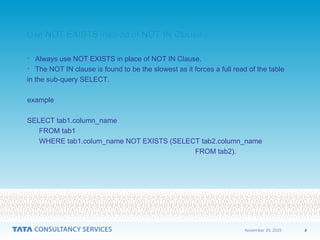 8
November 20, 2025
Use NOT EXISTS instead of NOT IN Clause
Use NOT EXISTS instead of NOT IN Clause
• Always use NOT EXISTS in place of NOT IN Clause.
• The NOT IN clause is found to be the slowest as it forces a full read of the table
in the sub-query SELECT.
example
SELECT tab1.column_name
FROM tab1
WHERE tab1.colum_name NOT EXISTS (SELECT tab2.column_name
FROM tab2).
 