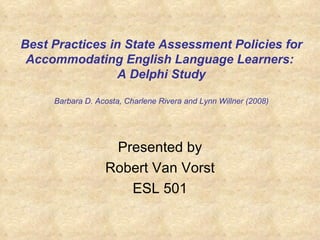 Best Practices in State Assessment Policies for Accommodating English Language Learners:  A Delphi Study Barbara D. Acosta, Charlene Rivera and Lynn Willner (2008) Presented by Robert Van Vorst ESL 501 