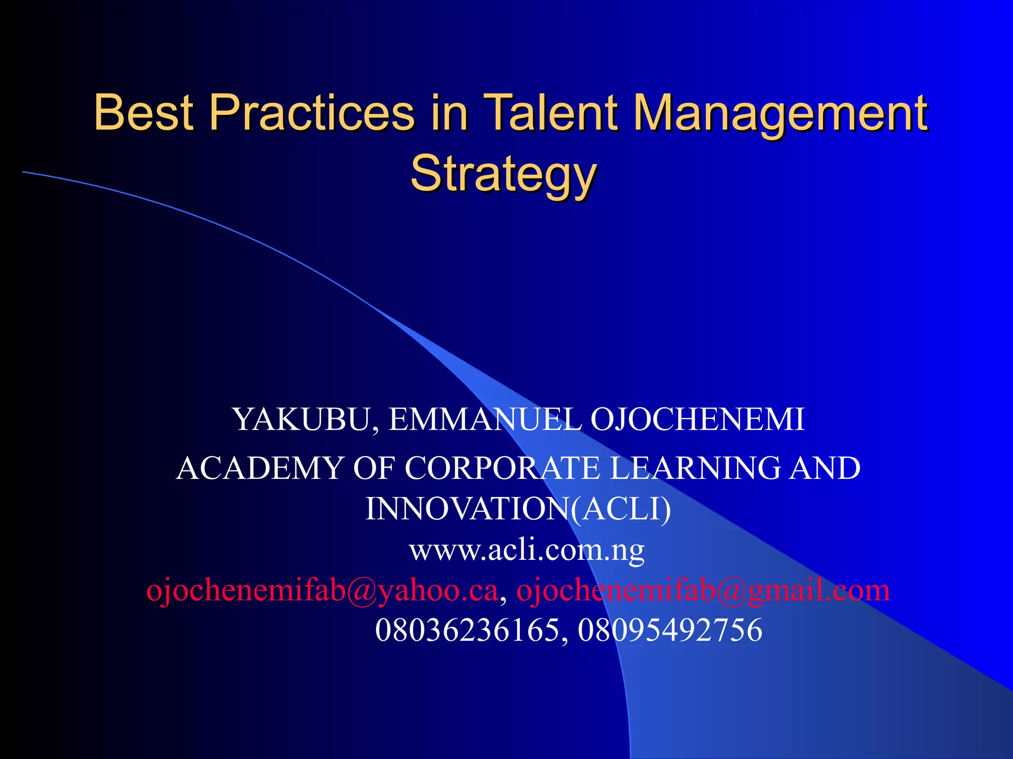 Best Practices in Talent ManagementBest Practices in Talent Management
StrategyStrategy
YAKUBU, EMMANUEL OJOCHENEMI
ACADEMY OF CORPORATE LEARNING AND
INNOVATION(ACLI)
www.acli.com.ng
ojochenemifab@yahoo.ca, ojochenemifab@gmail.com
08036236165, 08095492756
 