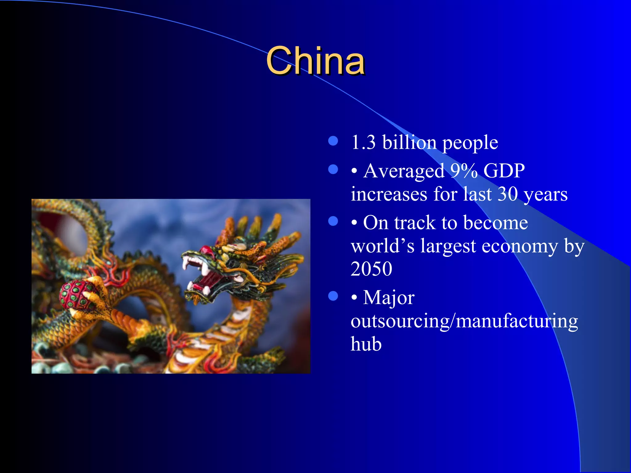 ChinaChina
 1.3 billion people
 • Averaged 9% GDP
increases for last 30 years
 • On track to become
world’s largest economy by
2050
 • Major
outsourcing/manufacturing
hub
 
