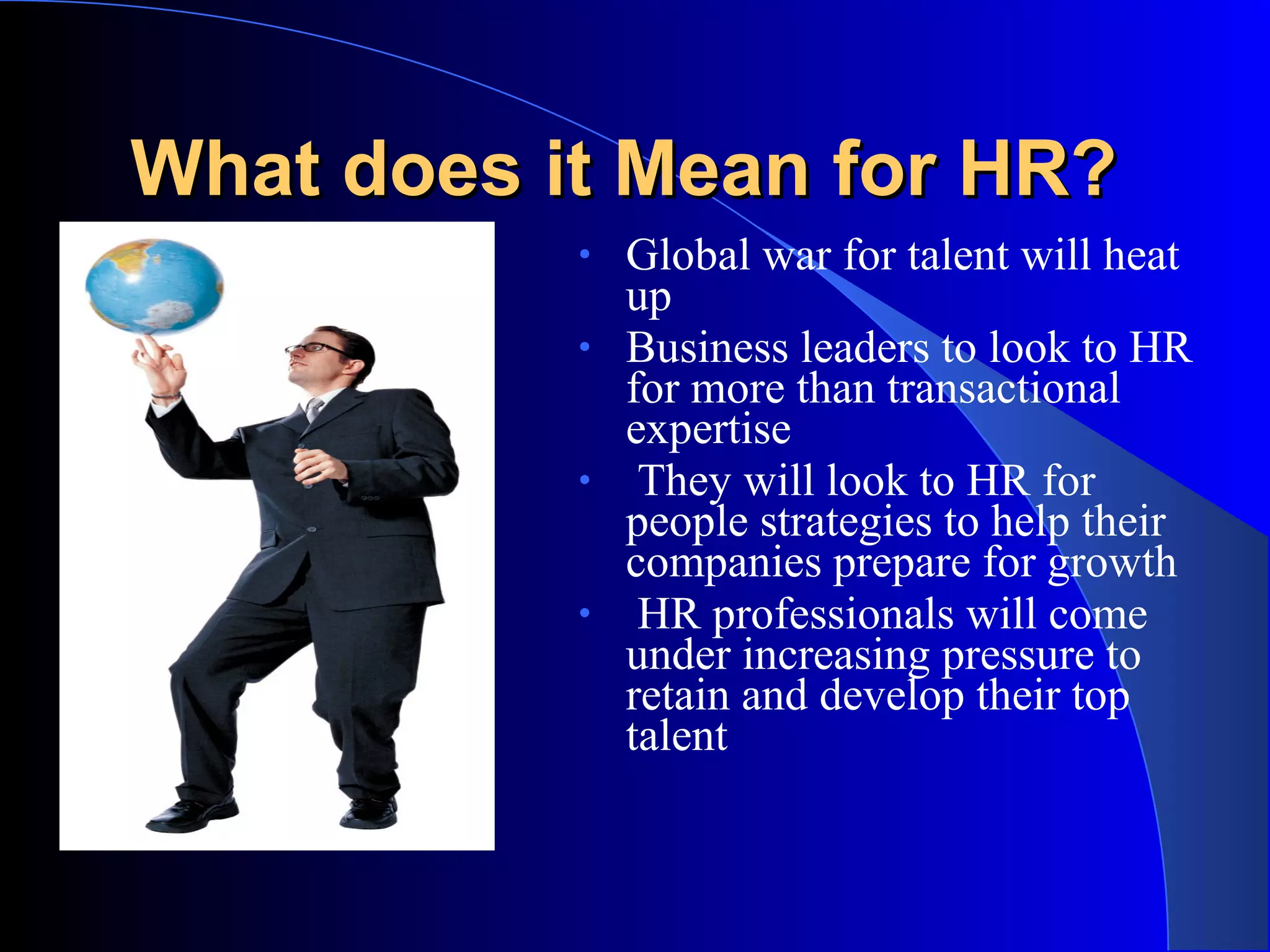 What does it Mean for HR?What does it Mean for HR?
• Global war for talent will heat
up
• Business leaders to look to HR
for more than transactional
expertise
• They will look to HR for
people strategies to help their
companies prepare for growth
• HR professionals will come
under increasing pressure to
retain and develop their top
talent
 