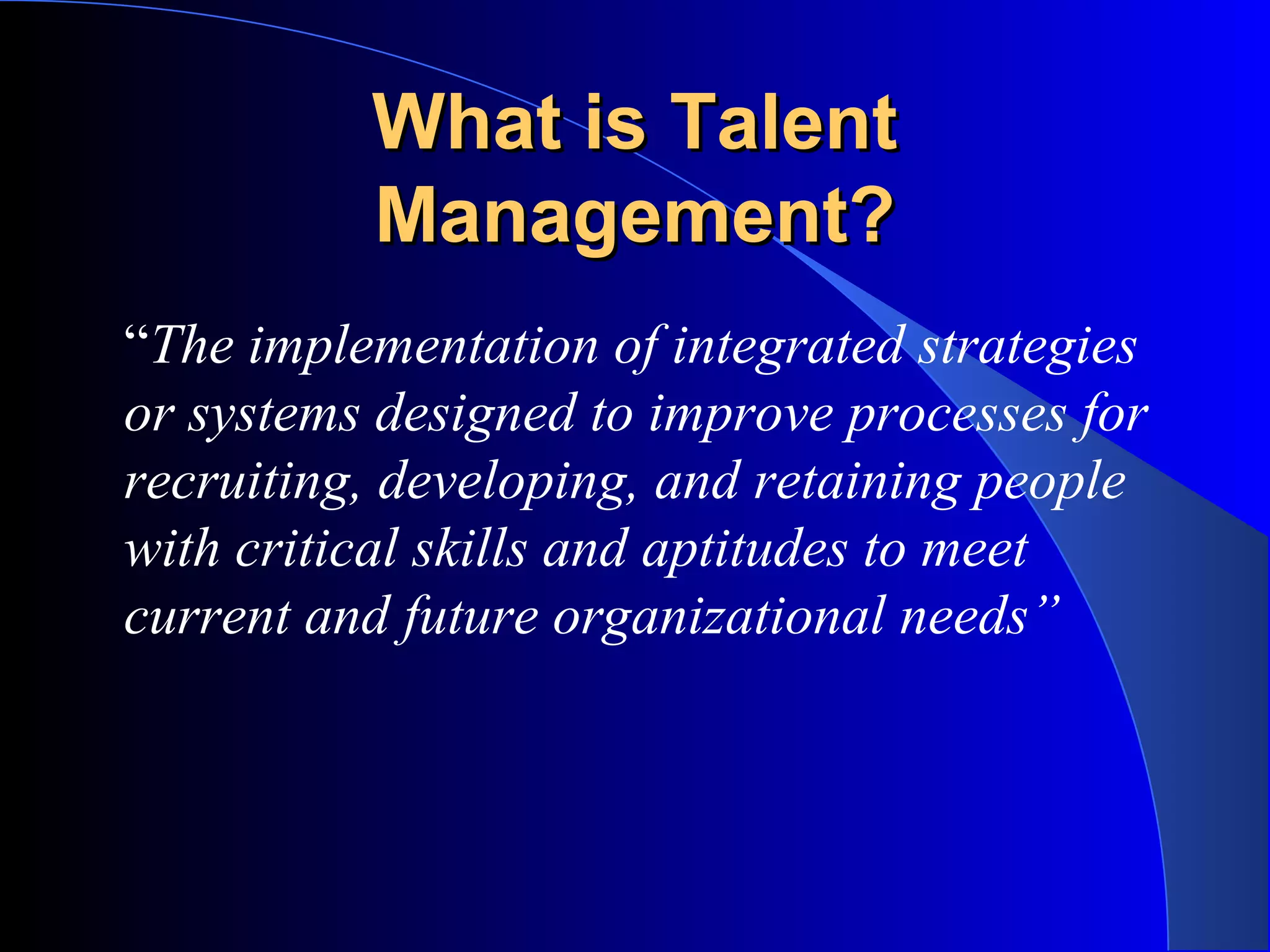 What is TalentWhat is Talent
Management?Management?
“The implementation of integrated strategies
or systems designed to improve processes for
recruiting, developing, and retaining people
with critical skills and aptitudes to meet
current and future organizational needs”
 