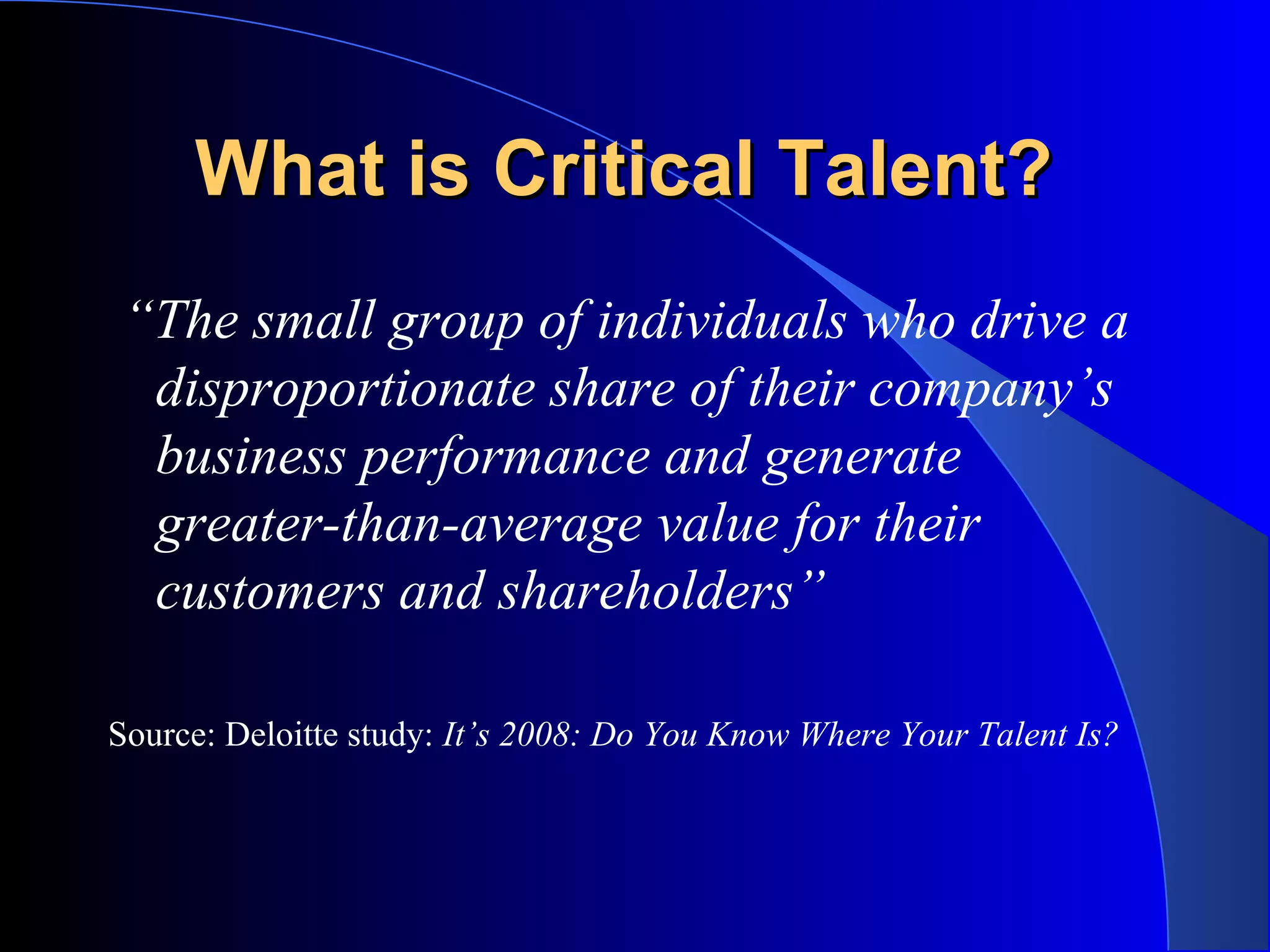 What is Critical Talent?What is Critical Talent?
“The small group of individuals who drive a
disproportionate share of their company’s
business performance and generate
greater-than-average value for their
customers and shareholders”
Source: Deloitte study: It’s 2008: Do You Know Where Your Talent Is?
 