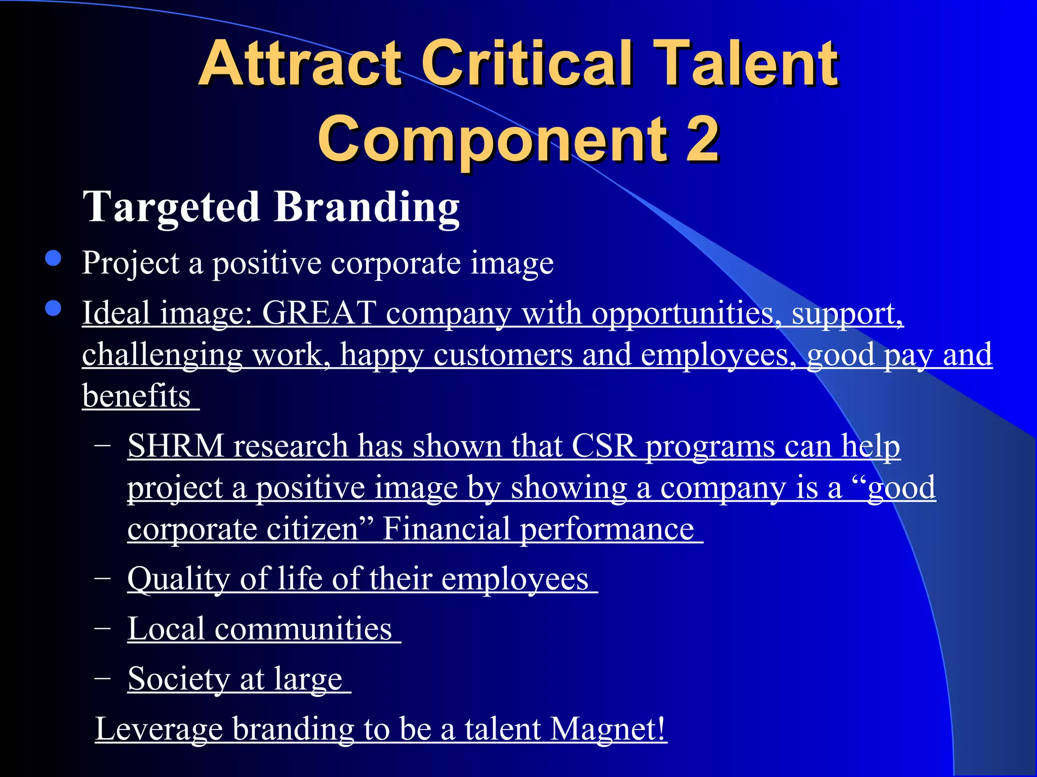 Attract Critical TalentAttract Critical Talent
Component 2Component 2
Targeted Branding
 Project a positive corporate image
 Ideal image: GREAT company with opportunities, support,
challenging work, happy customers and employees, good pay and
benefits
– SHRM research has shown that CSR programs can help
project a positive image by showing a company is a “good
corporate citizen” Financial performance
– Quality of life of their employees
– Local communities
– Society at large
Leverage branding to be a talent Magnet!
 