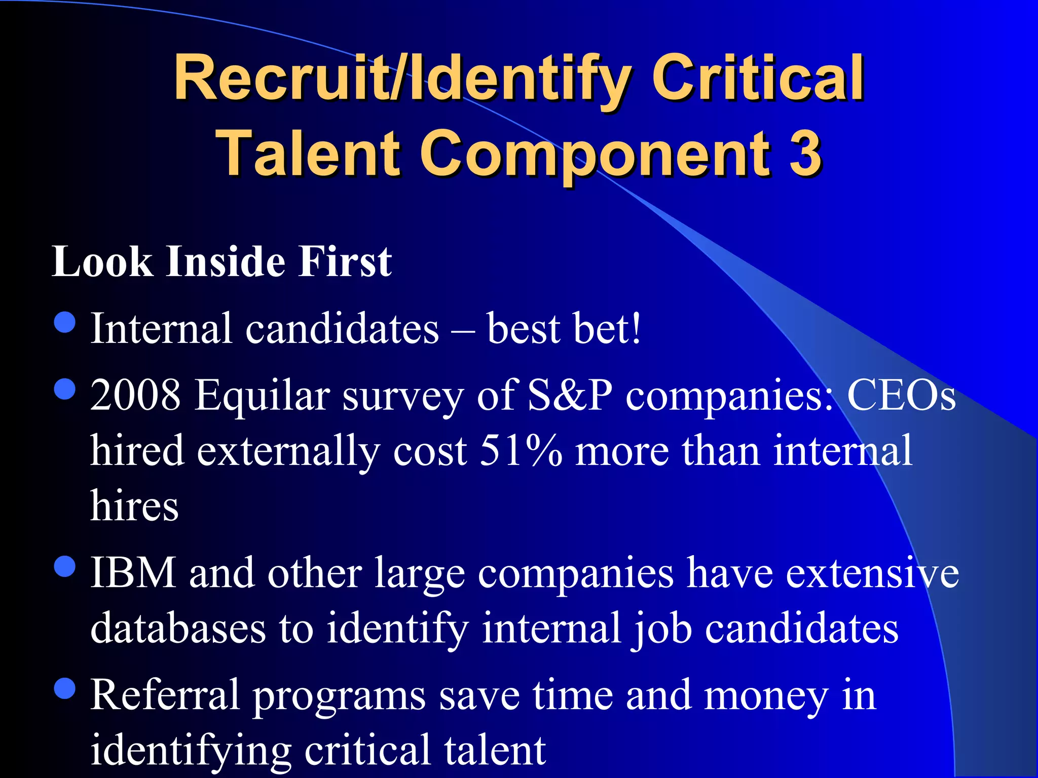 Recruit/Identify CriticalRecruit/Identify Critical
Talent Component 3Talent Component 3
Look Inside First
Internal candidates – best bet!
2008 Equilar survey of S&P companies: CEOs
hired externally cost 51% more than internal
hires
IBM and other large companies have extensive
databases to identify internal job candidates
Referral programs save time and money in
identifying critical talent
 