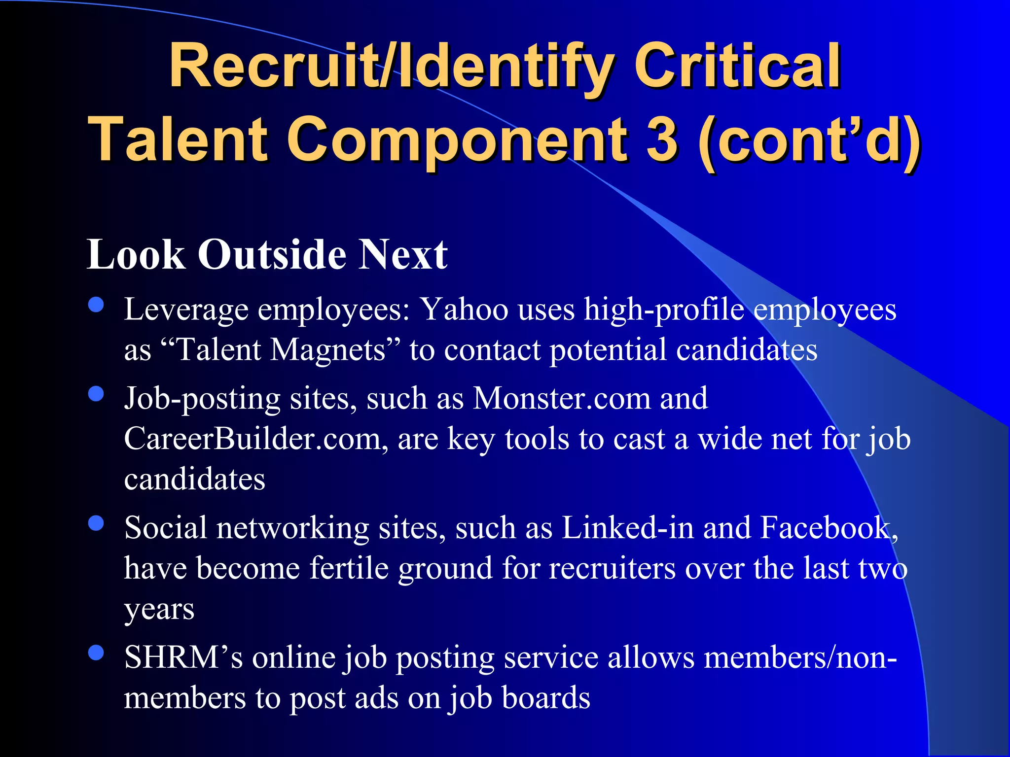 Recruit/Identify CriticalRecruit/Identify Critical
Talent Component 3 (cont’d)Talent Component 3 (cont’d)
Look Outside Next
 Leverage employees: Yahoo uses high-profile employees
as “Talent Magnets” to contact potential candidates
 Job-posting sites, such as Monster.com and
CareerBuilder.com, are key tools to cast a wide net for job
candidates
 Social networking sites, such as Linked-in and Facebook,
have become fertile ground for recruiters over the last two
years
 SHRM’s online job posting service allows members/non-
members to post ads on job boards
 