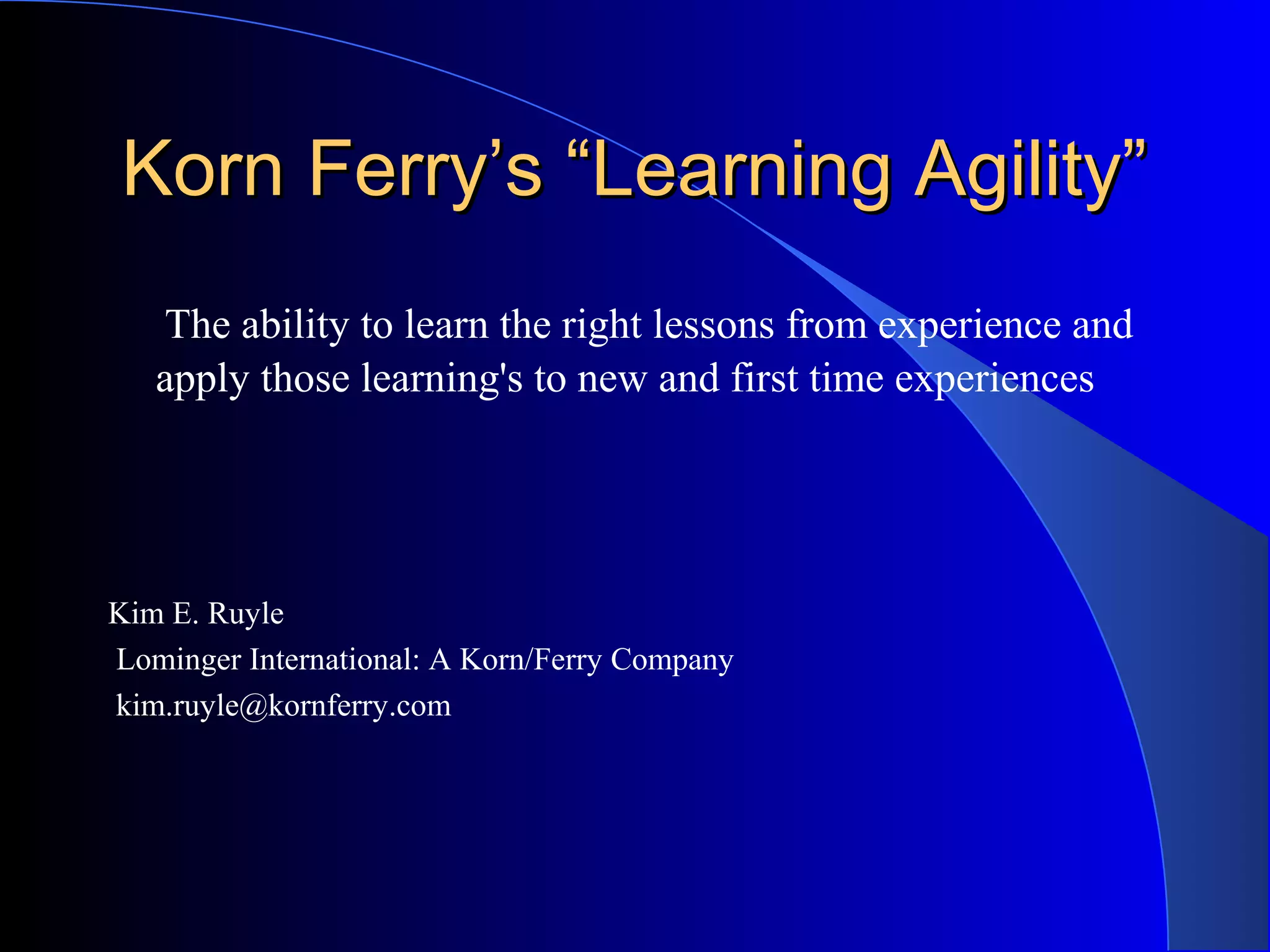 Korn Ferry’s “Learning Agility”Korn Ferry’s “Learning Agility”
The ability to learn the right lessons from experience and
apply those learning's to new and first time experiences
Kim E. Ruyle
Lominger International: A Korn/Ferry Company
kim.ruyle@kornferry.com
 