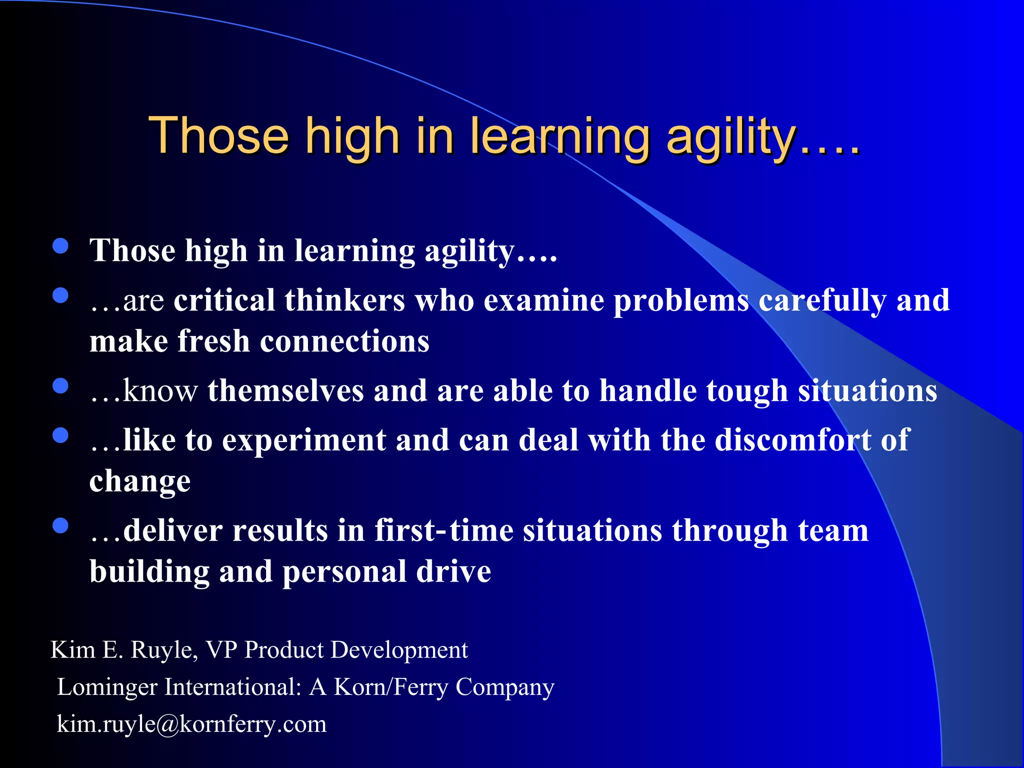 Those high in learning agility….Those high in learning agility….
 Those high in learning agility….
 …are critical thinkers who examine problems carefully and
make fresh connections
 …know themselves and are able to handle tough situations
 …like to experiment and can deal with the discomfort of
change
 …deliver results in first time situations through team‐
building and personal drive
Kim E. Ruyle, VP Product Development
Lominger International: A Korn/Ferry Company
kim.ruyle@kornferry.com
 