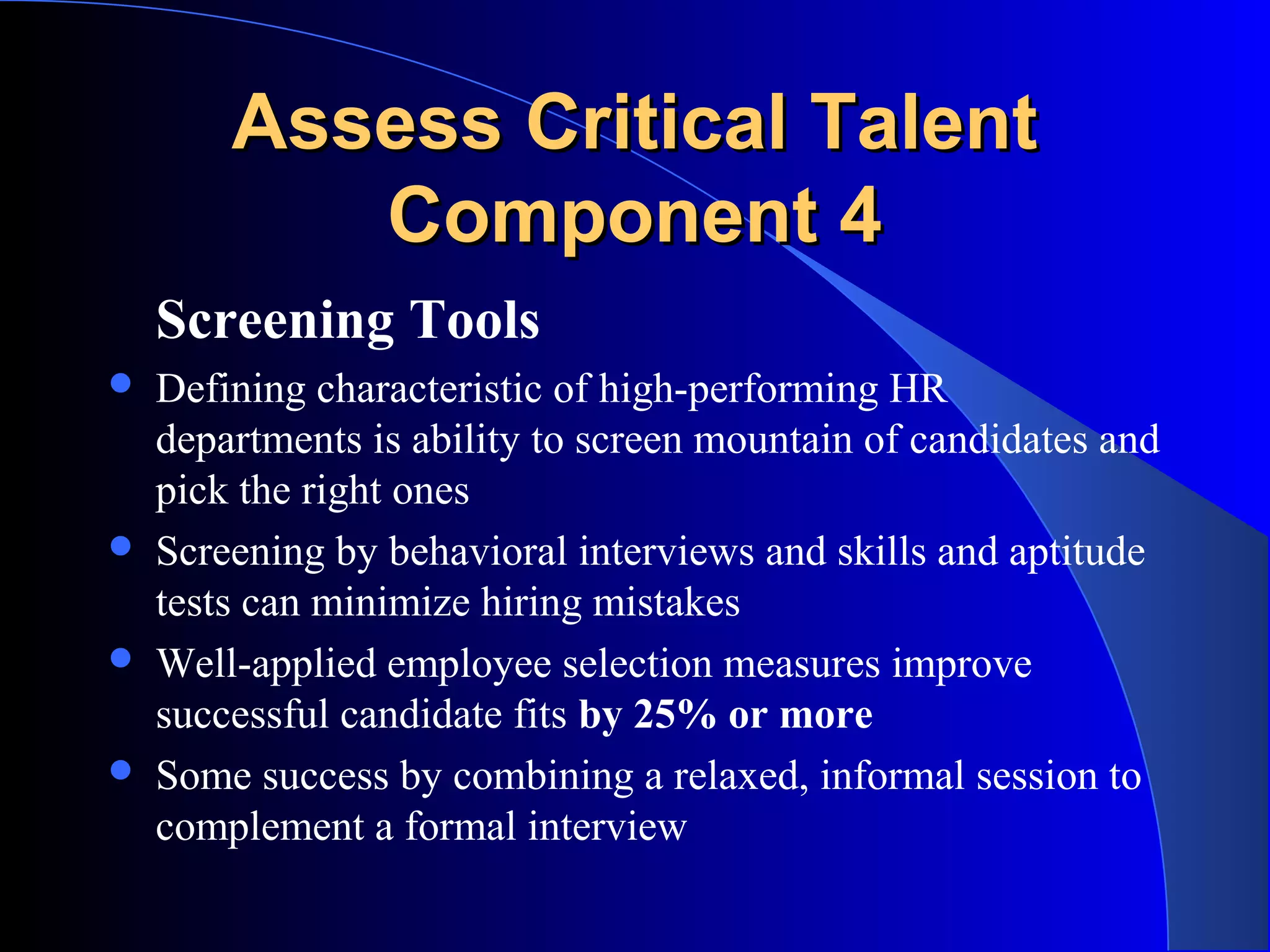 Assess Critical TalentAssess Critical Talent
Component 4Component 4
Screening Tools
 Defining characteristic of high-performing HR
departments is ability to screen mountain of candidates and
pick the right ones
 Screening by behavioral interviews and skills and aptitude
tests can minimize hiring mistakes
 Well-applied employee selection measures improve
successful candidate fits by 25% or more
 Some success by combining a relaxed, informal session to
complement a formal interview
 