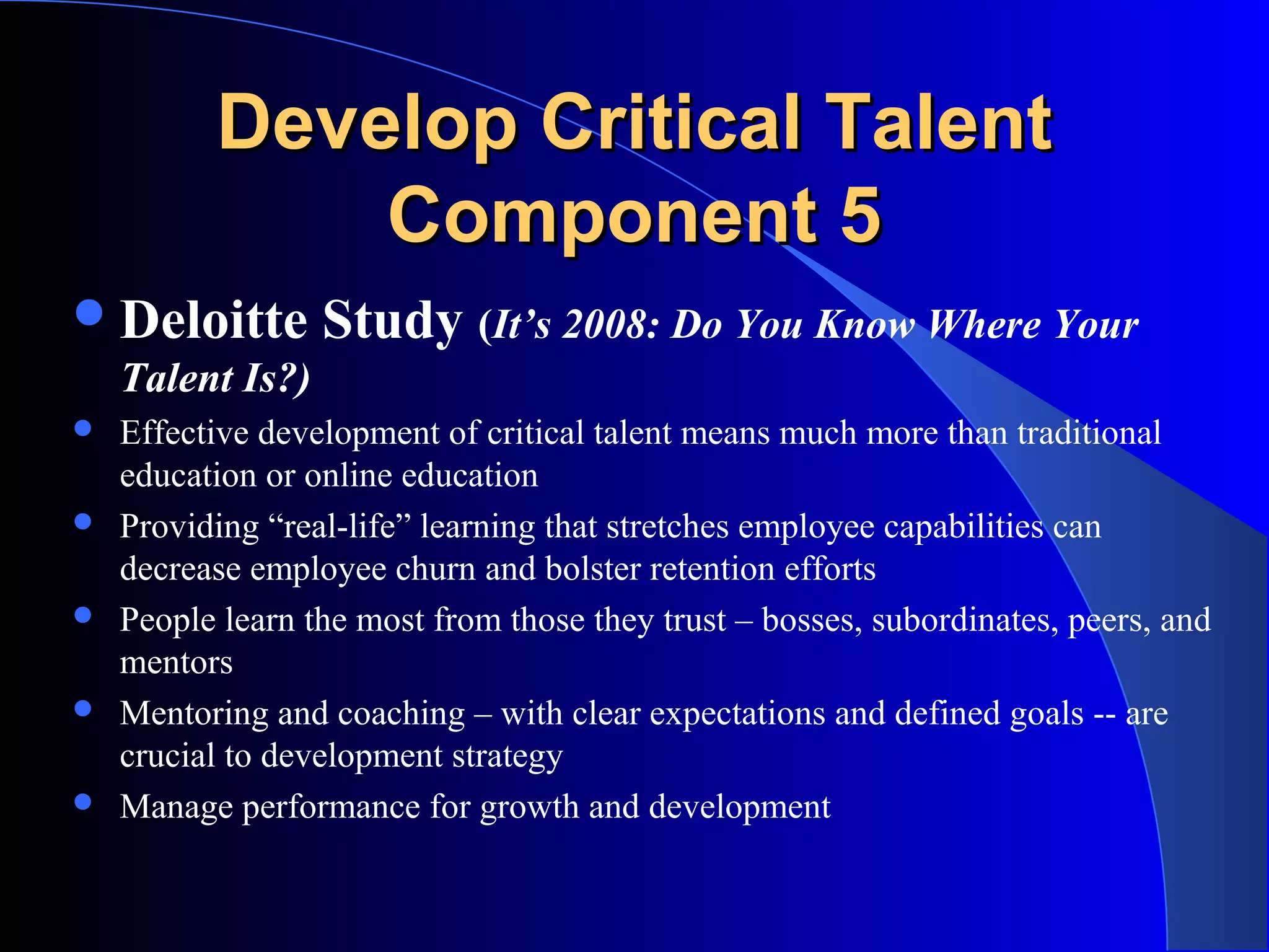 Develop Critical TalentDevelop Critical Talent
Component 5Component 5
Deloitte Study (It’s 2008: Do You Know Where Your
Talent Is?)
 Effective development of critical talent means much more than traditional
education or online education
 Providing “real-life” learning that stretches employee capabilities can
decrease employee churn and bolster retention efforts
 People learn the most from those they trust – bosses, subordinates, peers, and
mentors
 Mentoring and coaching – with clear expectations and defined goals -- are
crucial to development strategy
 Manage performance for growth and development
 