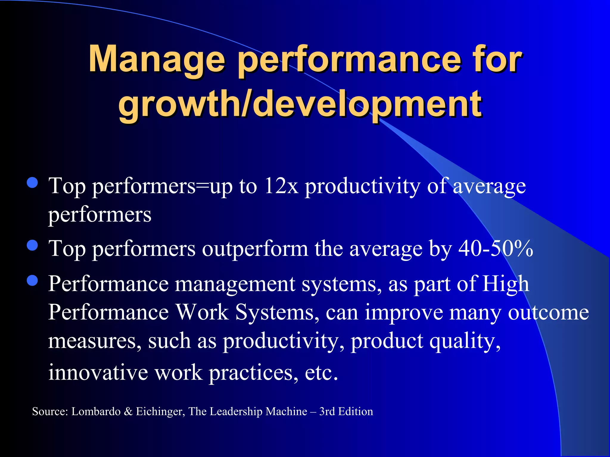 Manage performance forManage performance for
growth/developmentgrowth/development
 Top performers=up to 12x productivity of average
performers
 Top performers outperform the average by 40-50%
 Performance management systems, as part of High
Performance Work Systems, can improve many outcome
measures, such as productivity, product quality,
innovative work practices, etc.
Source: Lombardo & Eichinger, The Leadership Machine – 3rd Edition
 