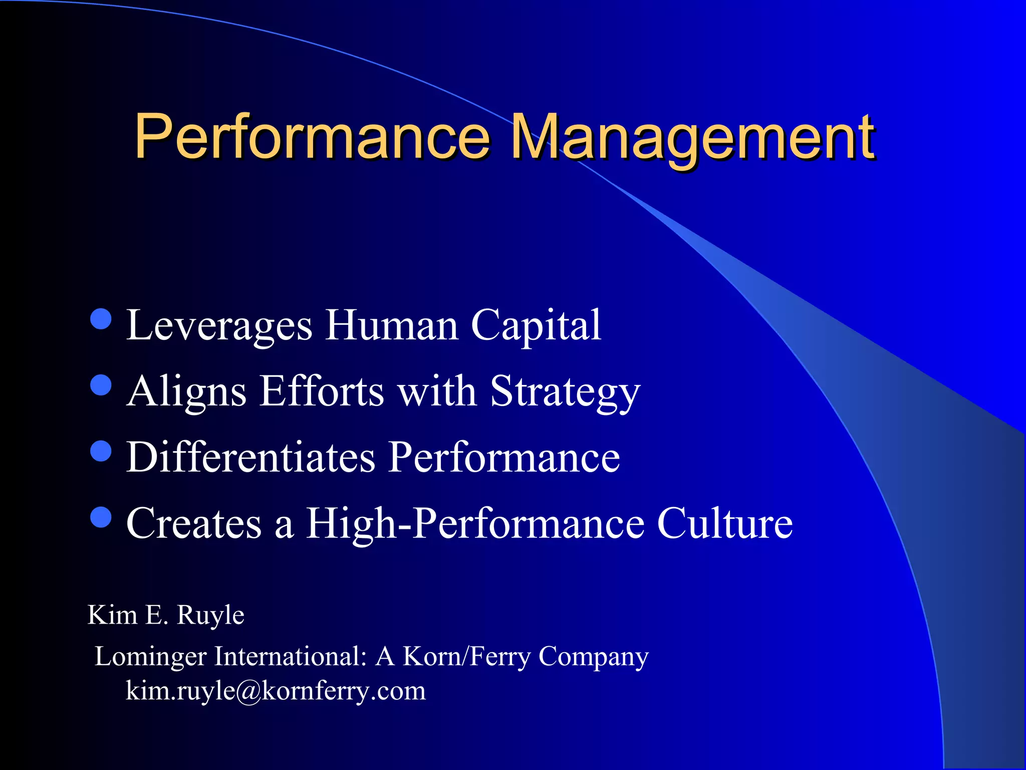 Performance ManagementPerformance Management
Leverages Human Capital
Aligns Efforts with Strategy
Differentiates Performance
Creates a High-Performance Culture
Kim E. Ruyle
Lominger International: A Korn/Ferry Company
kim.ruyle@kornferry.com
 