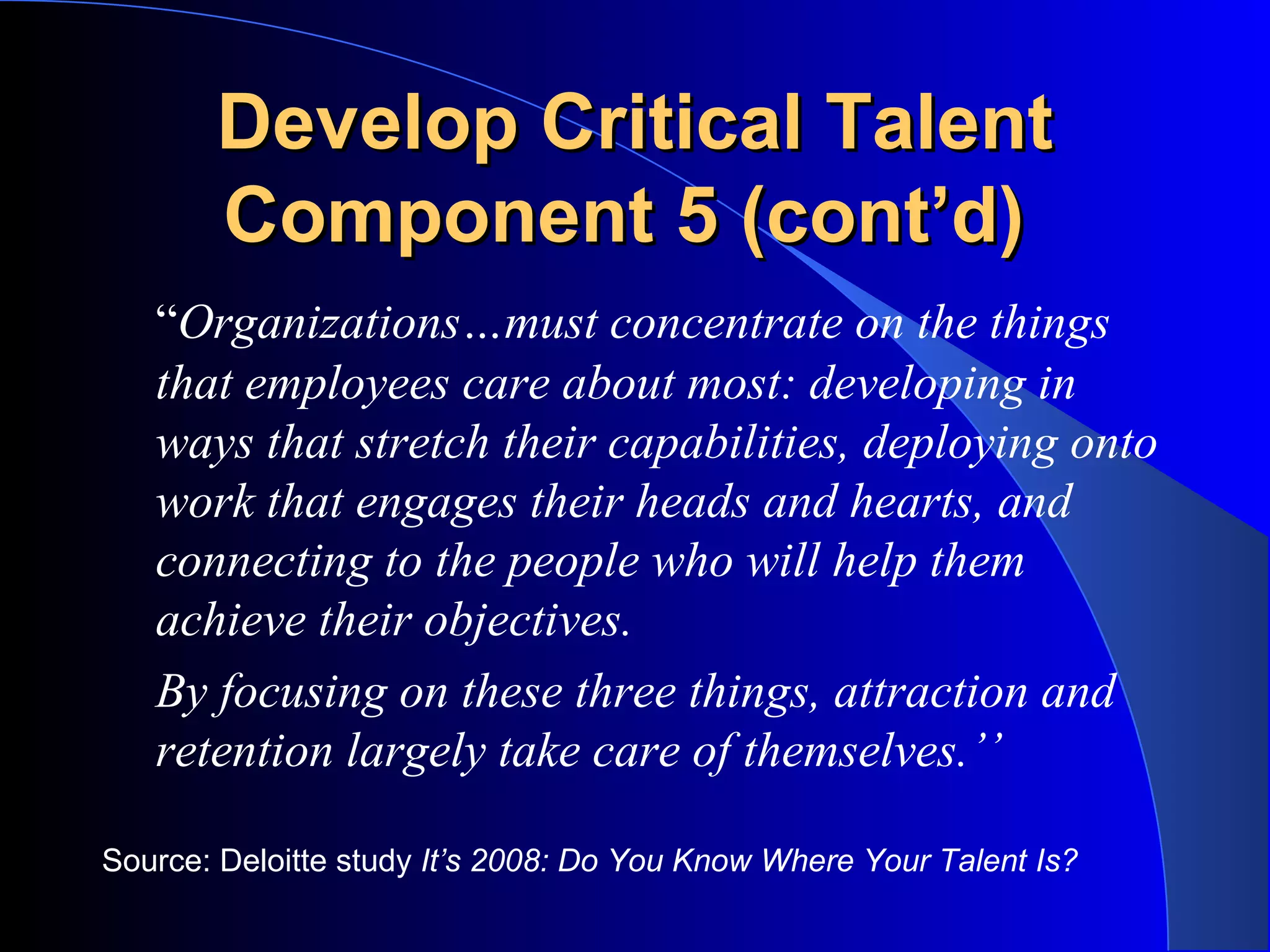 Develop Critical TalentDevelop Critical Talent
Component 5 (cont’d)Component 5 (cont’d)
“Organizations…must concentrate on the things
that employees care about most: developing in
ways that stretch their capabilities, deploying onto
work that engages their heads and hearts, and
connecting to the people who will help them
achieve their objectives.
By focusing on these three things, attraction and
retention largely take care of themselves.’’
Source: Deloitte study It’s 2008: Do You Know Where Your Talent Is?
 