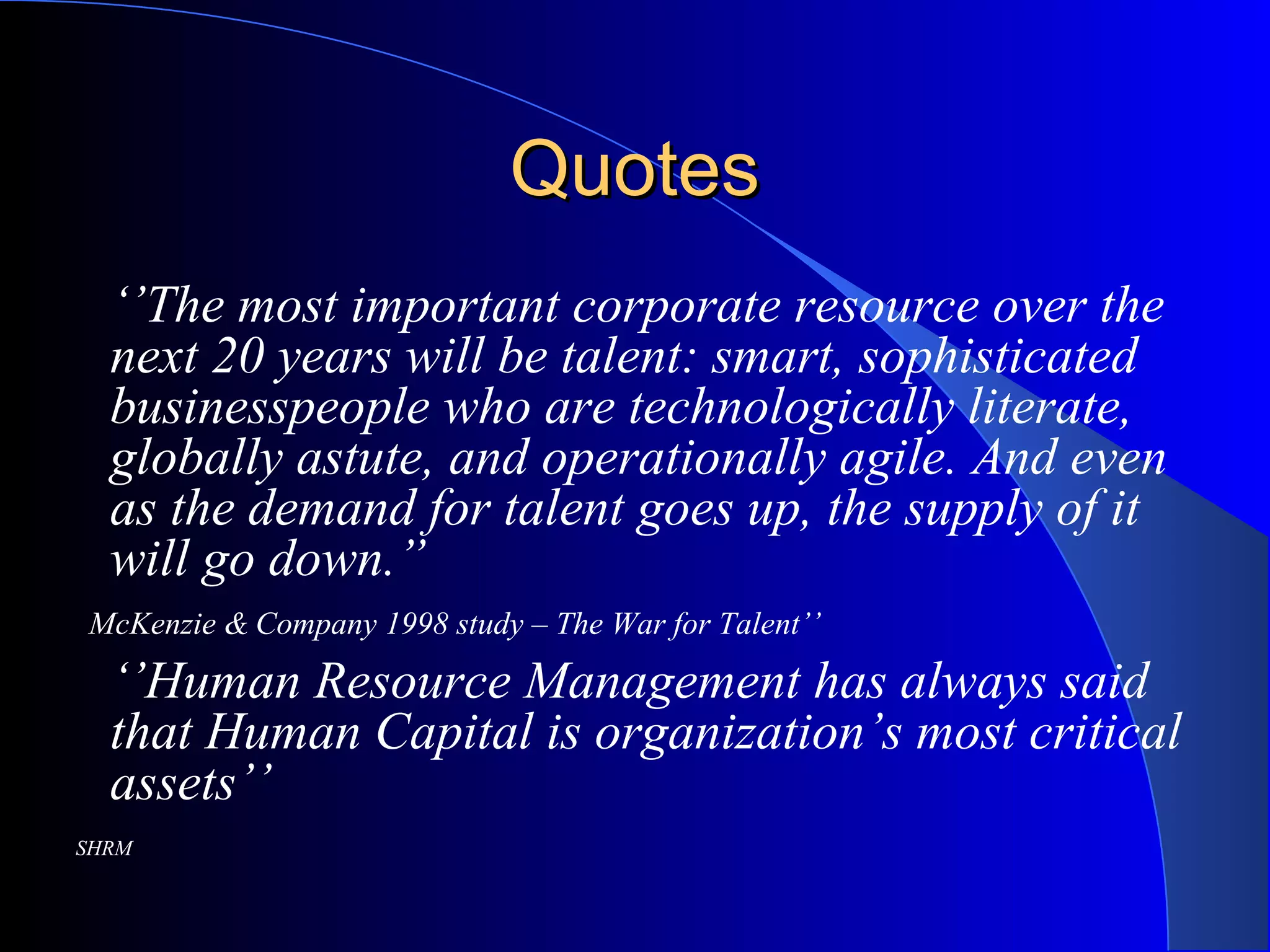 QuotesQuotes
‘’The most important corporate resource over the
next 20 years will be talent: smart, sophisticated
businesspeople who are technologically literate,
globally astute, and operationally agile. And even
as the demand for talent goes up, the supply of it
will go down.”
McKenzie & Company 1998 study – The War for Talent’’
‘’Human Resource Management has always said
that Human Capital is organization’s most critical
assets’’
SHRM
 