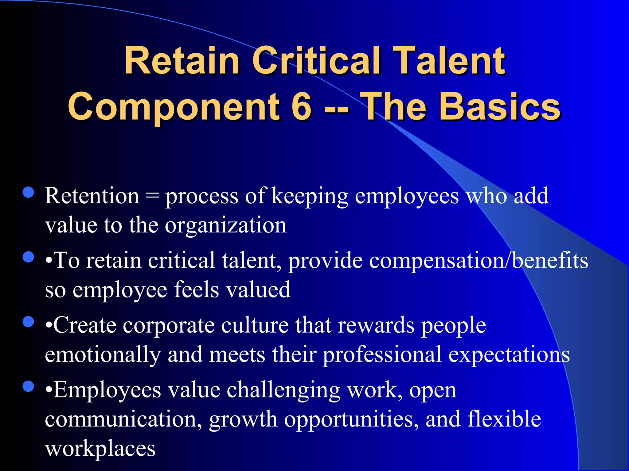 Retain Critical TalentRetain Critical Talent
Component 6 -- The BasicsComponent 6 -- The Basics
 Retention = process of keeping employees who add
value to the organization
 •To retain critical talent, provide compensation/benefits
so employee feels valued
 •Create corporate culture that rewards people
emotionally and meets their professional expectations
 •Employees value challenging work, open
communication, growth opportunities, and flexible
workplaces
 
