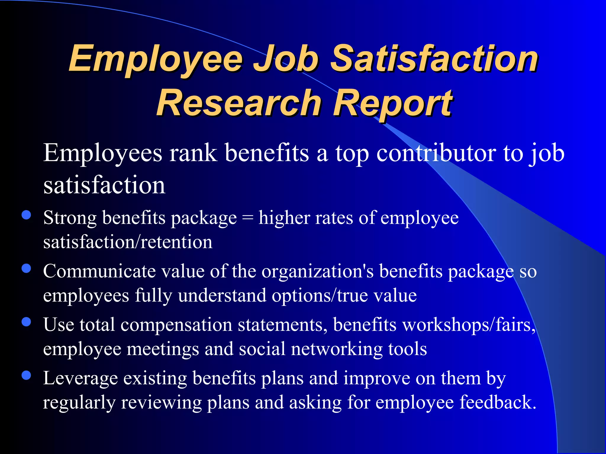 Employee Job SatisfactionEmployee Job Satisfaction
Research ReportResearch Report
Employees rank benefits a top contributor to job
satisfaction
 Strong benefits package = higher rates of employee
satisfaction/retention
 Communicate value of the organization's benefits package so
employees fully understand options/true value
 Use total compensation statements, benefits workshops/fairs,
employee meetings and social networking tools
 Leverage existing benefits plans and improve on them by
regularly reviewing plans and asking for employee feedback.
 