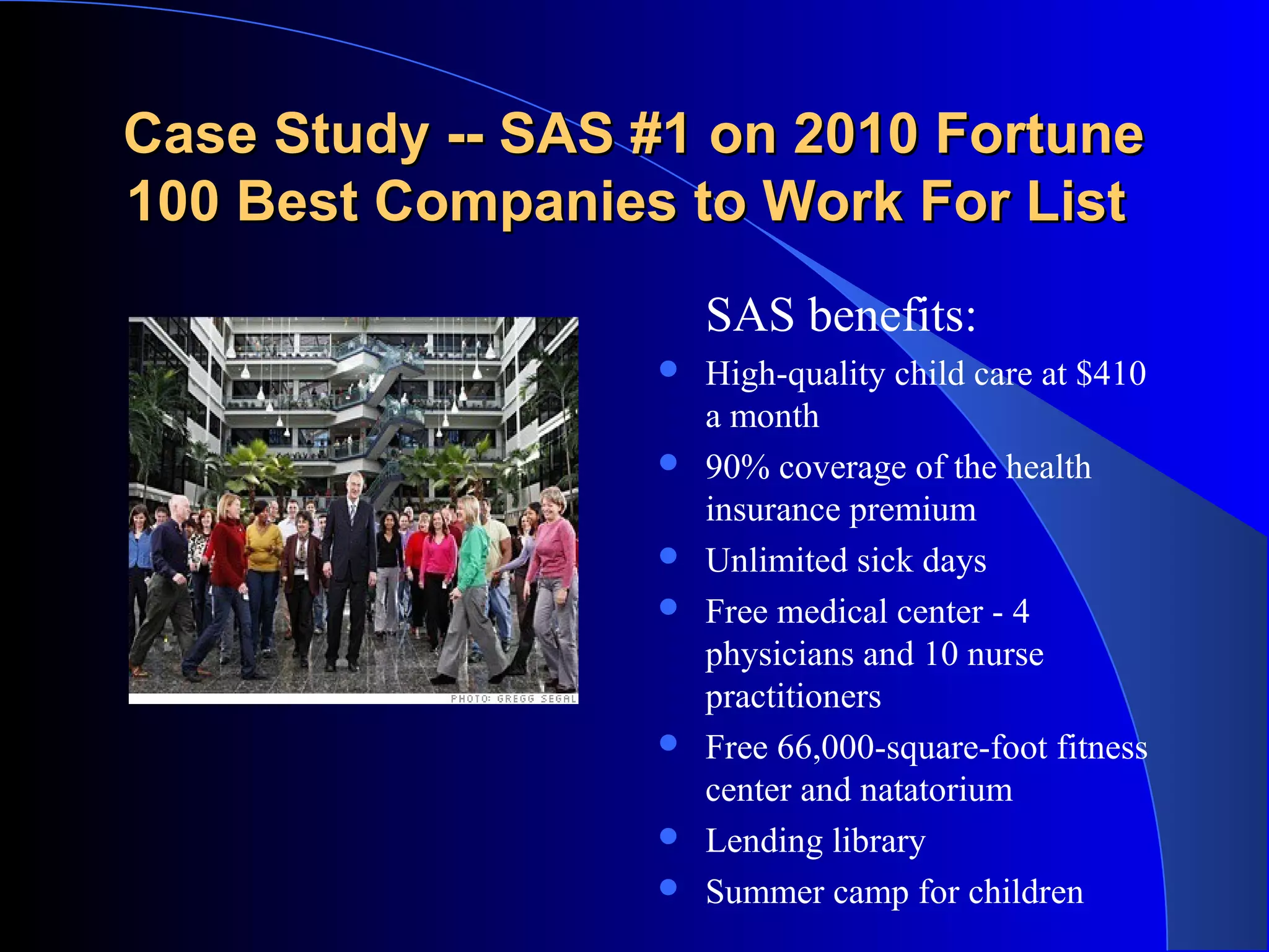Case Study -- SAS #1 on 2010 FortuneCase Study -- SAS #1 on 2010 Fortune
100 Best Companies to Work For List100 Best Companies to Work For List
SAS benefits:
 High-quality child care at $410
a month
 90% coverage of the health
insurance premium
 Unlimited sick days
 Free medical center - 4
physicians and 10 nurse
practitioners
 Free 66,000-square-foot fitness
center and natatorium
 Lending library
 Summer camp for children
 