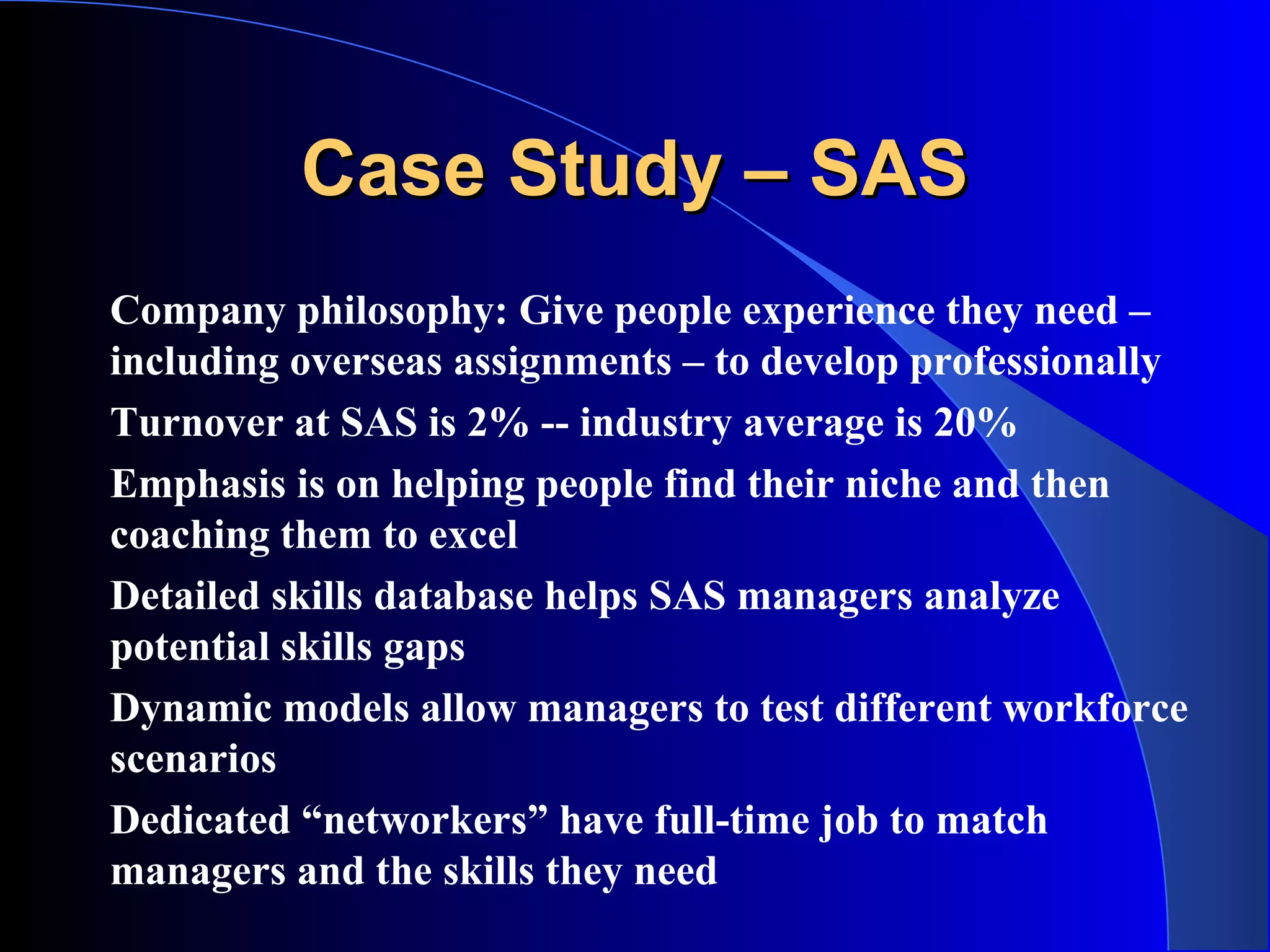 Case Study – SASCase Study – SAS
Company philosophy: Give people experience they need –
including overseas assignments – to develop professionally
Turnover at SAS is 2% -- industry average is 20%
Emphasis is on helping people find their niche and then
coaching them to excel
Detailed skills database helps SAS managers analyze
potential skills gaps
Dynamic models allow managers to test different workforce
scenarios
Dedicated “networkers” have full-time job to match
managers and the skills they need
 