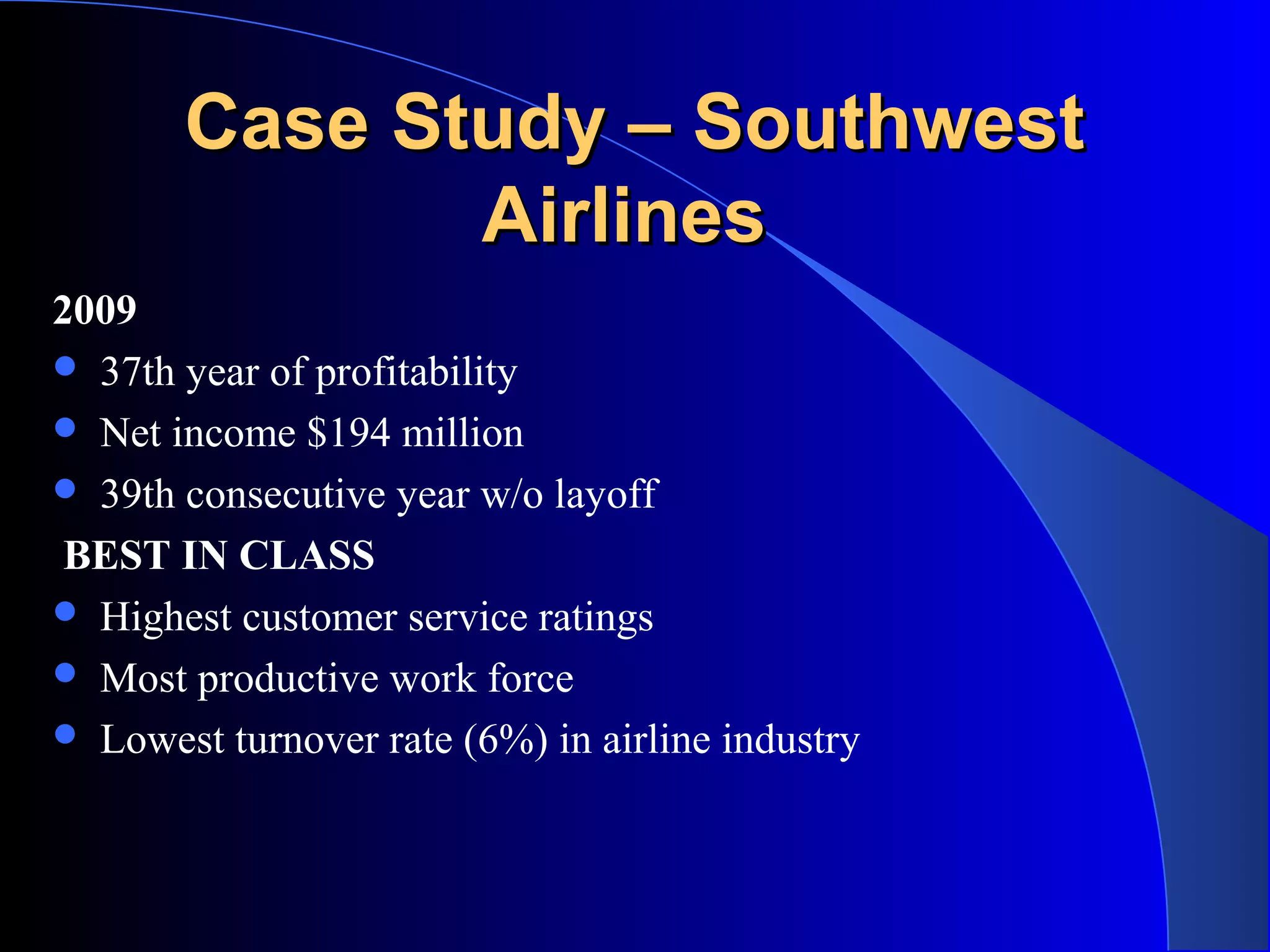 Case Study – SouthwestCase Study – Southwest
AirlinesAirlines
2009
 37th year of profitability
 Net income $194 million
 39th consecutive year w/o layoff
BEST IN CLASS
 Highest customer service ratings
 Most productive work force
 Lowest turnover rate (6%) in airline industry
 