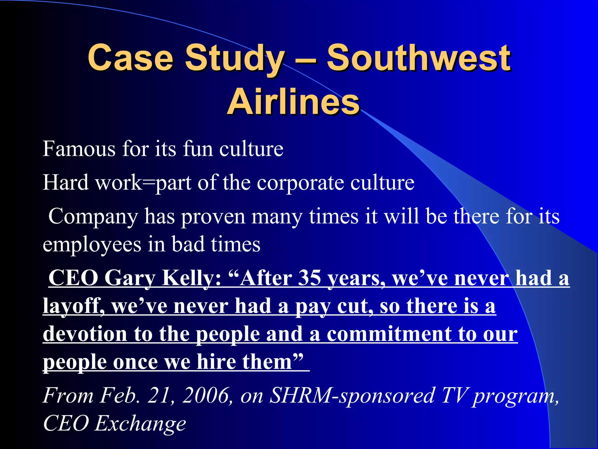 Case Study – SouthwestCase Study – Southwest
AirlinesAirlines
Famous for its fun culture
Hard work=part of the corporate culture
Company has proven many times it will be there for its
employees in bad times
CEO Gary Kelly: “After 35 years, we’ve never had a
layoff, we’ve never had a pay cut, so there is a
devotion to the people and a commitment to our
people once we hire them”
From Feb. 21, 2006, on SHRM-sponsored TV program,
CEO Exchange
 