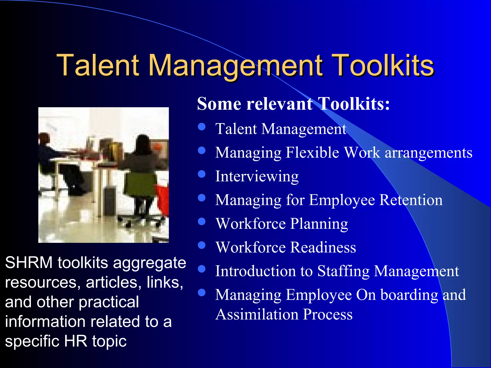 Talent Management ToolkitsTalent Management Toolkits
Some relevant Toolkits:
 Talent Management
 Managing Flexible Work arrangements
 Interviewing
 Managing for Employee Retention
 Workforce Planning
 Workforce Readiness
 Introduction to Staffing Management
 Managing Employee On boarding and
Assimilation Process
SHRM toolkits aggregate
resources, articles, links,
and other practical
information related to a
specific HR topic
 