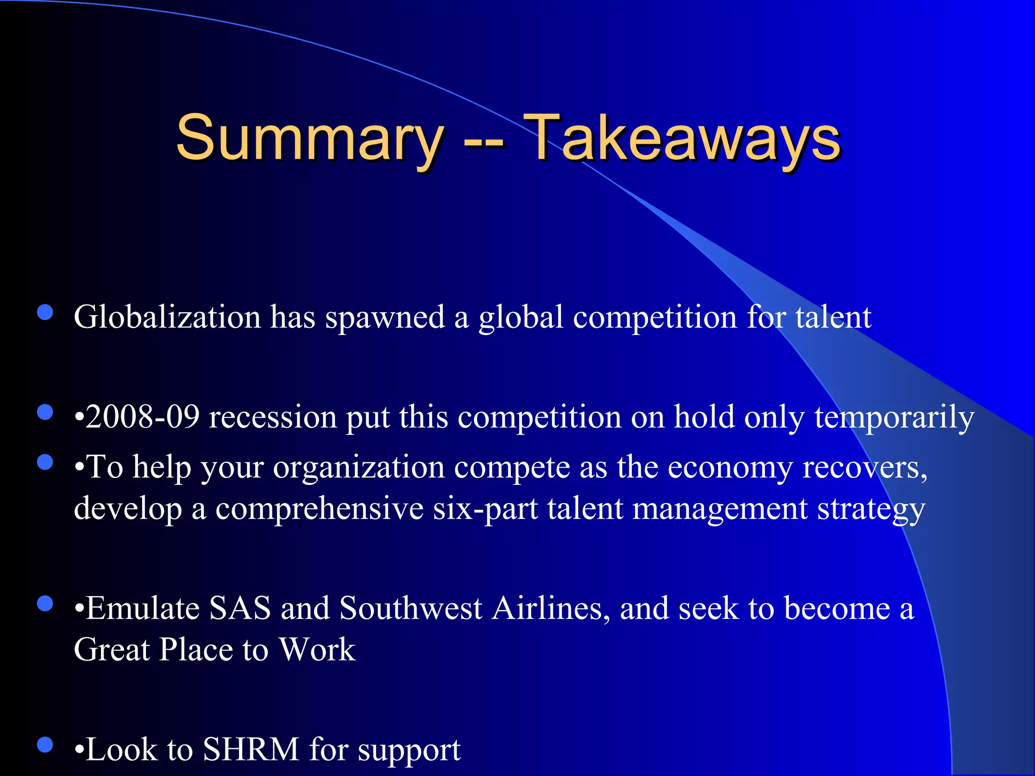 Summary -- TakeawaysSummary -- Takeaways
 Globalization has spawned a global competition for talent
 •2008-09 recession put this competition on hold only temporarily
 •To help your organization compete as the economy recovers,
develop a comprehensive six-part talent management strategy
 •Emulate SAS and Southwest Airlines, and seek to become a
Great Place to Work
 •Look to SHRM for support
 