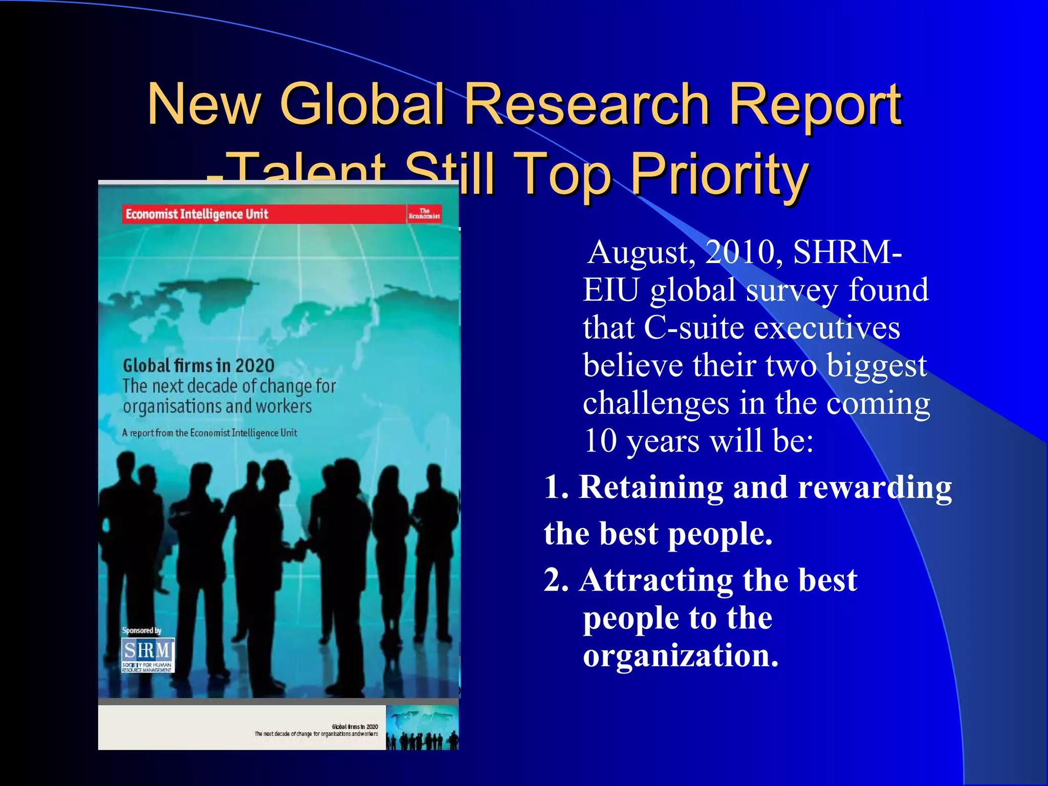 New Global Research ReportNew Global Research Report
-Talent Still Top Priority-Talent Still Top Priority
August, 2010, SHRM-
EIU global survey found
that C-suite executives
believe their two biggest
challenges in the coming
10 years will be:
1. Retaining and rewarding
the best people.
2. Attracting the best
people to the
organization.
 